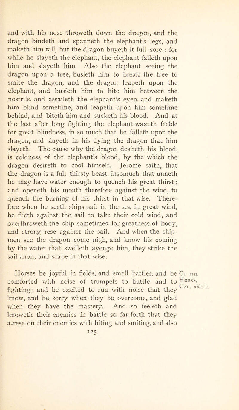 and with his ncse throweth down the dragon, and the dragon bindeth and spanneth the elephanfs legs, and maketh him fall, but the dragon buyeth it full sore : for while he slayeth the elephant, the elephant falleth upon him and slayeth him. Also the elephant seeing the dragon upon a tree, busieth him to break the tree to smite the dragon, and the dragon leapeth upon the elephant, and busieth him to bite him between the nostrils, and assaileth the elephanfs eyen, and maketh him blind sometime, and leapeth upon him sometime behind, and biteth him and sucketh his blood. And at the last after long fighting the elephant waxeth feeble for great blindness, in so much that he falleth upon the dragon, and slayeth in his dying the dragon that him slayeth. The cause why the dragon desireth his blood, is coldness of the elephantes blood, by the which the dragon desireth to cool himself. Jerome saith, that the dragon is a full thirsty beast, insomuch that unneth he may have water enough to quench his great thirst; and openeth his mouth therefore against the wind, to quench the burning of his thirst in that wise. There- fore when he seeth ships sail in the sea in great wind, he flieth against the sail to take their cold wind, and overthroweth the ship sometimes for greatness of body, and strong rese against the sail. And when the ship- men see the dragon come nigh, and know his coming by the water that swelleth ayenge him, they strike the sail anon, and scape in that wise. Horses be joyful in fields, and smell battles, and be Of the comforted with noise of trumpets to battle and to Horse, fighting; and be excited to run with noise that they xxxix. know, and be sorry when they be overcome, and glad when they have the mastery. And so feeleth and knoweth their enemies in battle so far forth that they a-rese on their enemies with biting and smiting, and also