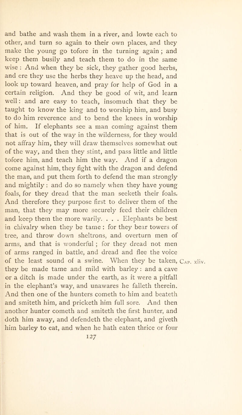and bathe and wash them in a river, and lowte each to other, and turn so again to their own places, and they make the young go tofore in the turning again ; and keep them busily and teach them to do in the same wise ; And when they be sick, they gather good herbs, and ere they use the herbs they heave up the head, and look up toward heaven, and pray for help of God in a certain religion. And they be good of wit, and learn well: and are easy to teach, insomuch that they be taught to know the king and to worship him, and busy to do him reverence and to bend the knees in worship of him. If elephants see a man coming against them that is out of the way in the wilderness, for they would not affray him, they will draw themselves somewhat out of the way, and then they stint, and pass little and little tofore him, and teach him the way. And if a dragon come against him, they fight with the dragon and defend the man, and put them forth to defend the man strongly and mightily : and do so namely when they have young foals, for they dread that the man seeketh their foals. And therefore they purpose first to deliver them of the man, that they may more securely feed their children and keep them the more warily. . . . Elephants be best in chivalry when they be tame : for they bear towers of tree, and throw down sheltrons, and overturn men of arms, and that is wonderful ; for they dread not men of arms ranged in battle, and dread and flee the voice of the least sound of a swine. When they be taken, Cap. xliv. they be made tame and mild with barley : and a cave or a ditch is made under the earth, as it were a pitfall in the elephanfs way, and unawares he falleth therein. And then one of the hunters cometh to him and beateth and smiteth him, and pricketh him full sore. And then another hunter cometh and smiteth the first hunter, and doth him away, and defendeth the elephant, and giveth him barley to eat, and when he hath eaten thrice or four