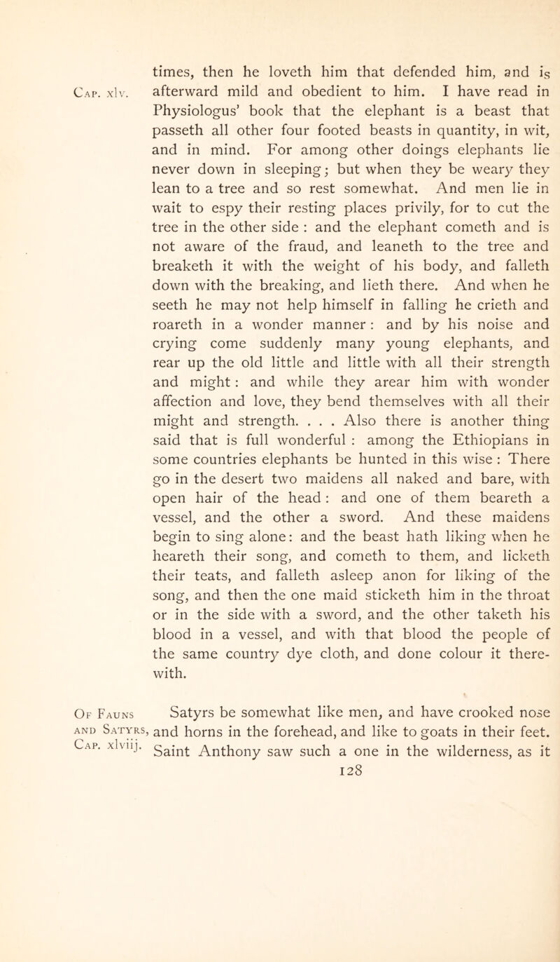 Ca['. xlv. Of Fauns AND Satyr: Cap. xlviij. times, then he loveth him that defended him, and is afterward mild and obedient to him. I have read in Physiologus’ book that the elephant is a beast that passeth all other four footed beasts in quantity, in wit, and in mind. For among other doings elephants lie never down in sleeping; but when they be weary they lean to a tree and so rest somewhat. And men lie in wait to espy their resting places privily, for to cut the tree in the other side : and the elephant cometh and is not aware of the fraud, and leaneth to the tree and breaketh it with the weight of his body, and falleth down with the breaking, and lieth there. And when he seeth he may not help himself in falling he crieth and roareth in a wonder manner: and by his noise and crying come suddenly many young elephants, and rear up the old little and little with all their strength and might: and while they arear him with wonder affection and love, they bend themselves with all their might and strength. . . . Also there is another thing said that is full wonderful : among the Ethiopians in some countries elephants be hunted in this wise : There go in the desert two maidens all naked and bare, with open hair of the head : and one of them beareth a vessel, and the other a sword. And these maidens begin to sing alone: and the beast hath liking when he heareth their song, and cometh to them, and licketh their teats, and falleth asleep anon for liking of the song, and then the one maid sticketh him in the throat or in the side with a sword, and the other taketh his blood in a vessel, and with that blood the people of the same country dye cloth, and done colour it there- with. Satyrs be somewhat like men, and have crooked nose 5 and horns in the forehead, and like to goats in their feet. Saint Anthony saw such a one in the wilderness, as it