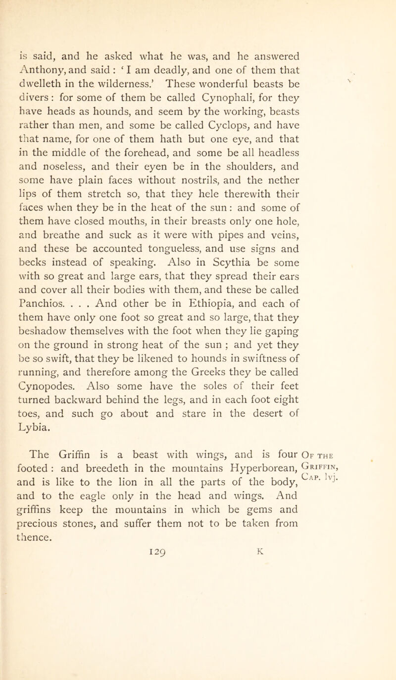 is said, and he asked what he was, and he ansvvered Anthony, and said : ‘ I am deadly, and one of them that dwelleth in the wilderness/ These wonderful beasts be divers : for some of them be called Cynophali, for they have heads as hounds, and seem by the working, beasts rather than men, and some be called Cyclops_, and have that name, for one of them hath but one eye, and that in the middle of the forehead, and some be all headless and noseless, and their eyen be in the shoulders, and some have plain faces without nostrils, and the nether lips of them stretch so, that they hele therewith their faces vvhen they be in the heat of the sun: and some of them have closed mouths, in their breasts only one hole, and breathe and suck as it were with pipes and veins, and these be accounted tongueless, and use signs and becks instead of speaking. Also in Scythia be some with so great and large ears, that they spread their ears and cover all their bodies with them, and these be called Panchios. . . . And other be in Ethiopia, and each of them have only one foot so great and so large, that they beshadow themselves with the foot when they lie gaping on the ground in strong heat of the sun ; and yet they be so swift, that they be likened to hounds in swiftness of running, and therefore among the Greeks they be called Cynopodes. Also some have the soles of their feet turned backward behind the legs, and in each foot eight toes, and such go about and stare in the desert of Lybia. The Griffin is a beast with wings, and is four Of the footed : and breedeth in the mountains Hyperborean, Griffin, and is like to the lion in all the parts of the body, and to the eagle only in the head and wings. And griffins keep the mountains in which be gems and precious stones, and suffer them not to be taken from thence.