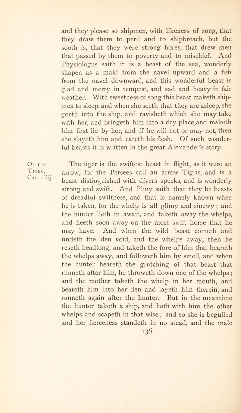 and they please so shipmen, with likeness of song, that they draw them to perii and to shipbreach, but the sooth is, that they were strong hores, that drew men that passed by them to poverty and to mischief. And Physiologiis saith it is a beast of the sea, wonderly shapen as a maid from the navel upward and a fish from the navel downward, and this wonderful beast is glad and merry in tempest, and sad and heavy in fair weather. With sweetness of song this beast maketh ship- men to sleep, and when she seeth that they are asleep, she goeth into the ship, and ravisheth which she may take with her, and bringeth him into a dry place,and maketh him first lie by her, and if he will not or may not, then she slayeth him and eateth his flesh. Of such wonder- ful beasts it is written in the great AlexandePs story. Of THE TIGER, Cap. ciiij. The tiger is the swiftest beast in flight, as it were an arrow, for the Persees call an arrow Tigris, and is a beast distinguished with divers specks, and is wonderly strong and swift. And Pliny saith that they be beasts of dreadfui swiftness, and that is namely known when he is taken, for the whelp is all glimy and sinewy ; and the hunter lieth in await, and taketh away the whelps, and fleeth soon away on the most swift horse that he may have. And when the wild beast cometh and findeth the den void, and the whelps away, then he reseth headlong, and taketh the fore of him that beareth the whelps away, and followeth him by smell, and when the hunter heareth the grutching of that beast that runneth after him, he throweth down one of the whelps ; and the mother taketh the whelp in her mouth, and beareth him into her den and layeth him therein, and runneth again after the hunter. But in the meantime the hunter taketh a ship, and hath with him the other whelps, and scapeth in that wise; and so she is beguiled and her fierceness standeth in no stead, and the male