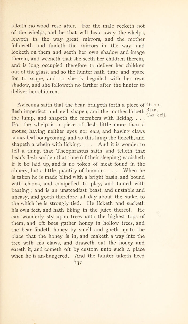 taketh no wood rese after. For the male recketh not of the whelps, and he that will bear away the whelps, leaveth in the way great mirrors, and the mother followeth and findeth the mirrors in the way, and looketh on them and seeth her own shadow and image therein, and weeneth that she seeth her children therein, and is long occupied therefore to deliver her children out of the glass, and so the hunter hath time and space for to scape, and so she is beguiled with her own shadow, and she followeth no farther after the hunter to deliver her children. Avicenna saith that the bear bringeth forth a piece of Of the flesh imperfect and evil shapen, and the mother licketh ^^ar, O A P. C X11 • the lump, and shapeth the members with licking. ... ‘ For the whelp is a piece of flesh little more than a mouse, having neither eyes nor ears, and having claws some-deal bourgeoning, and so this lump she licketh, and shapeth a whelp with licking. . . . And it is wonder to teli a thing, that Theophrastus saith and telleth that bear’s flesh sodden that time (of their sleeping) vanisheth if it be laid up, and is no token of meat found in the almery, but a little quantity of humour. . . . When he is taken he is made blind with a bright basin, and bound with chains, and compelled to play, and tamed with beating ; and is an unsteadfast beast, and unstable and uneasy, and goeth therefore all day about the stake, to the which he is strongly tied. He licketh and sucketh his own feet, and hath liking in the juice thereof. He can wonderly sty upon trees unto the highest tops of them, and oft bees gather honey in hollow trees, and the bear findeth honey by smell, and goeth up to the place that the honey is in, and maketh a way into the tree with his claws, and draweth out the honey and eateth it, and cometh oft by custom unto such a place when he is an-hungered. And the hunter taketh heed