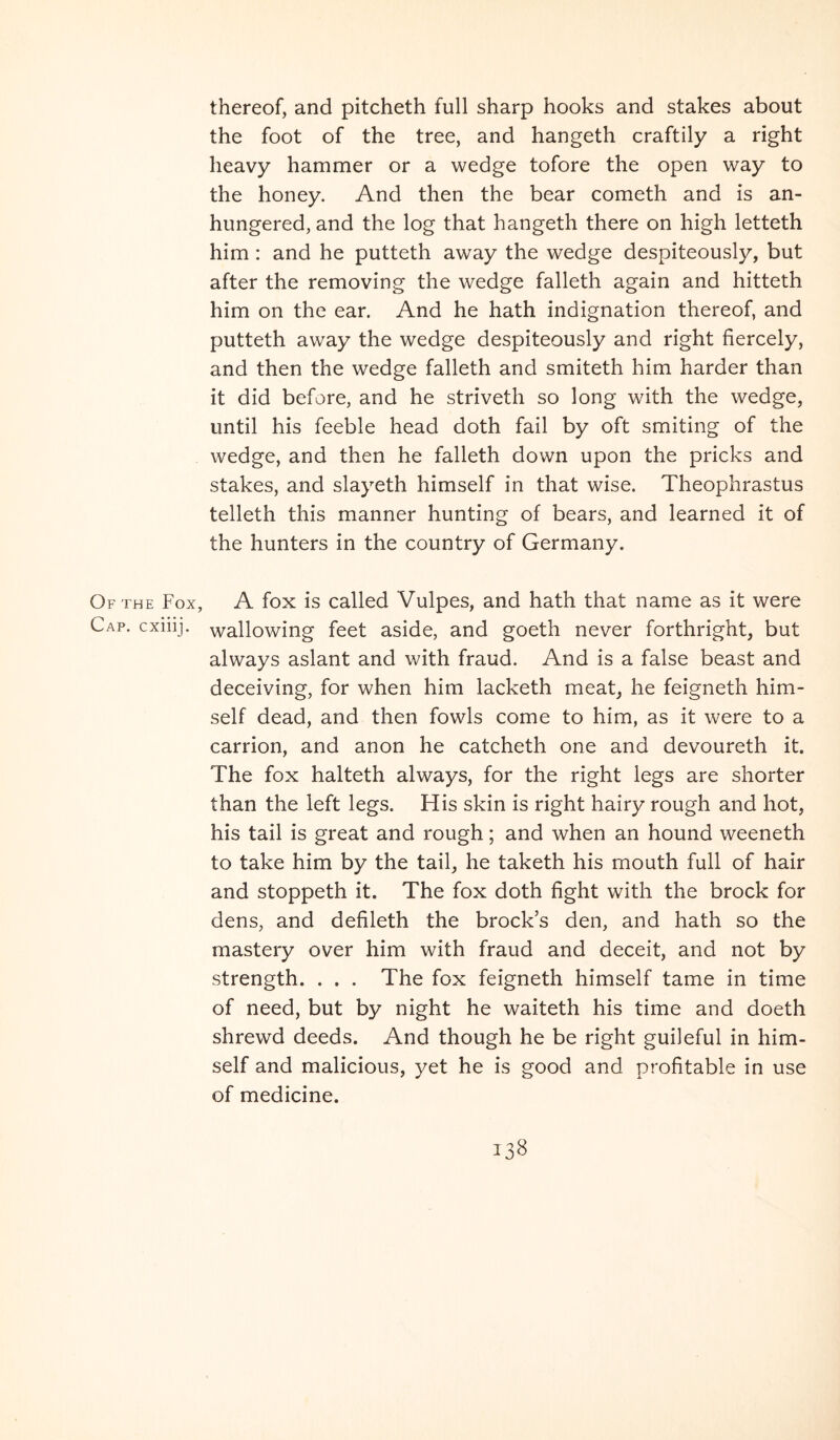 thereof, and pitcheth full sharp hooks and stakes about the foot of the tree, and hangeth craftily a right heavy hammer or a wedge tofore the open way to the honey. And then the bear cometh and is an- hungered, and the log that hangeth there on high letteth him : and he putteth away the wedge despiteously, but after the removing the wedge falleth again and hitteth him on the ear. And he hath indignation thereof, and putteth away the wedge despiteously and right fiercely, and then the wedge falleth and smiteth him harder than it did before, and he striveth so long with the wedge, until his feeble head doth fail by oft smiting of the wedge, and then he falleth down upon the pricks and stakes, and slayeth himself in that wise. Theophrastus telleth this manner hunting of bears, and learned it of the hunters in the country of Germany. Of THE Fox, A fox is called Vulpes, and hath that name as it were Cap. cxiiij. wallowing feet aside, and goeth never forthright, but always aslant and with fraud. And is a false beast and deceiving, for when him lacketh meat, he feigneth him- self dead, and then fowls come to him, as it were to a carrion, and anon he catcheth one and devoureth it. The fox halteth always, for the right legs are shorter than the left legs. His skin is right hairy rough and hot, his tail is great and rough; and when an hound weeneth to take him by the tail, he taketh his mouth full of hair and stoppeth it. The fox doth fight with the brock for dens, and defileth the brock’s den, and hath so the mastery over him with fraud and deceit, and not by strength. . . . The fox feigneth himself tame in time of need, but by night he waiteth his time and doeth shrewd deeds. And though he be right guileful in him- self and malicious, yet he is good and profitable in use of medicine.
