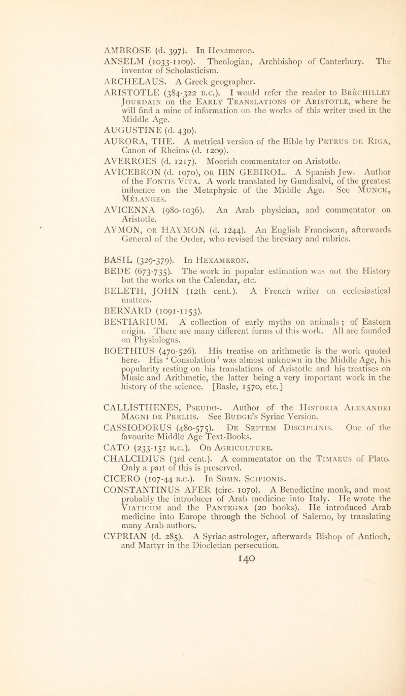 AMBROvSE (d. 397). In Ilexameron. ANSELM (1033-1109). Theologian, Archbishop of Canterbury. The inventor of Scholasticism. ARCHELAUS. A Greek geographer. ARISTOTLE (384-322 b.c.). I would refer the reader to Brechille'J' JouRDAiN on the Early Translations of Aristotle, where he will find a mine of information on the works of this writer used in the Middle Age. AUGUSTINE (d. 430). AURORA, THE. A metrical version of the Bible by Petrus de Riga, Canon of Rheims (d. 1209). AVERROES (d, 1217). Moorish commentator on Aristotle. AVICEBRON (d. 1070), OR IBN GEBIROL. A Spanish Jew. Author of the Fontis Vita. A work translated by Gundisalvi, of the greatest influence on the Metaphysic of the Middle Age. See Munck, Melanges. AVICENNA (980-1036). An Arab physician, and commentator on Aristotle. AYMON, OR HAYMON (d. 1244). An English Franciscan, afterwards General of the Order, who revised the breviary and rubrics. BASIL (329-379). In Hexameron. BEDE (673-735). The work in popular estimation was not the Plistory but the works on the Calendar, etc. BELETH, JOHN (i2th cent.). A French writer on ecclesiastical matters. BERNARD (1091-1153). BESTIARIUM. A collection of early myths on animals ; of Eastern origin. There are many different form.s of this work. AU are founded on Physiologiis. BOETHIUS (470-526). His treatise on arithmetic is the work quoted here. His ‘ Consolation ’ was almost unknown in the Middle Age, his popularity resting on his translations of Aristotle and his treatises on Music and Arithmetic, the latter being a very important work in the history of the Science. [Basle, 1570, etc.] CALLISTHENES, Pseudo-. Author of the Historia Alexandri Magni de Preliis. See Budge’s Syriae Version. CASSIODORUS (480-575). De Septem Discipjjnis. One of the favourite Middle Age Text-Books. CATO (233-151 B.c.). On Agriculture. CHALCIDIUS (3rd cent.). A commentator on the Timaeus of Plato. Only a part of this is preserved. CICERO (107-44 In Somn. Scipionis. CONSTANTINUS AFER (circ. 1070). A Benedictine monk, and most probably the introducer of Arab medicine into Italy. He wrote the Viaticum and the Pantegna (20 books). He introduced Arab medicine into Europe through the School of Salerno, by translating many Arab authors. CYPRIAN (d. 285). A Syriae astrologer, afterwards Bishop of Antioch, and Martyr in the Diocletian persecution.