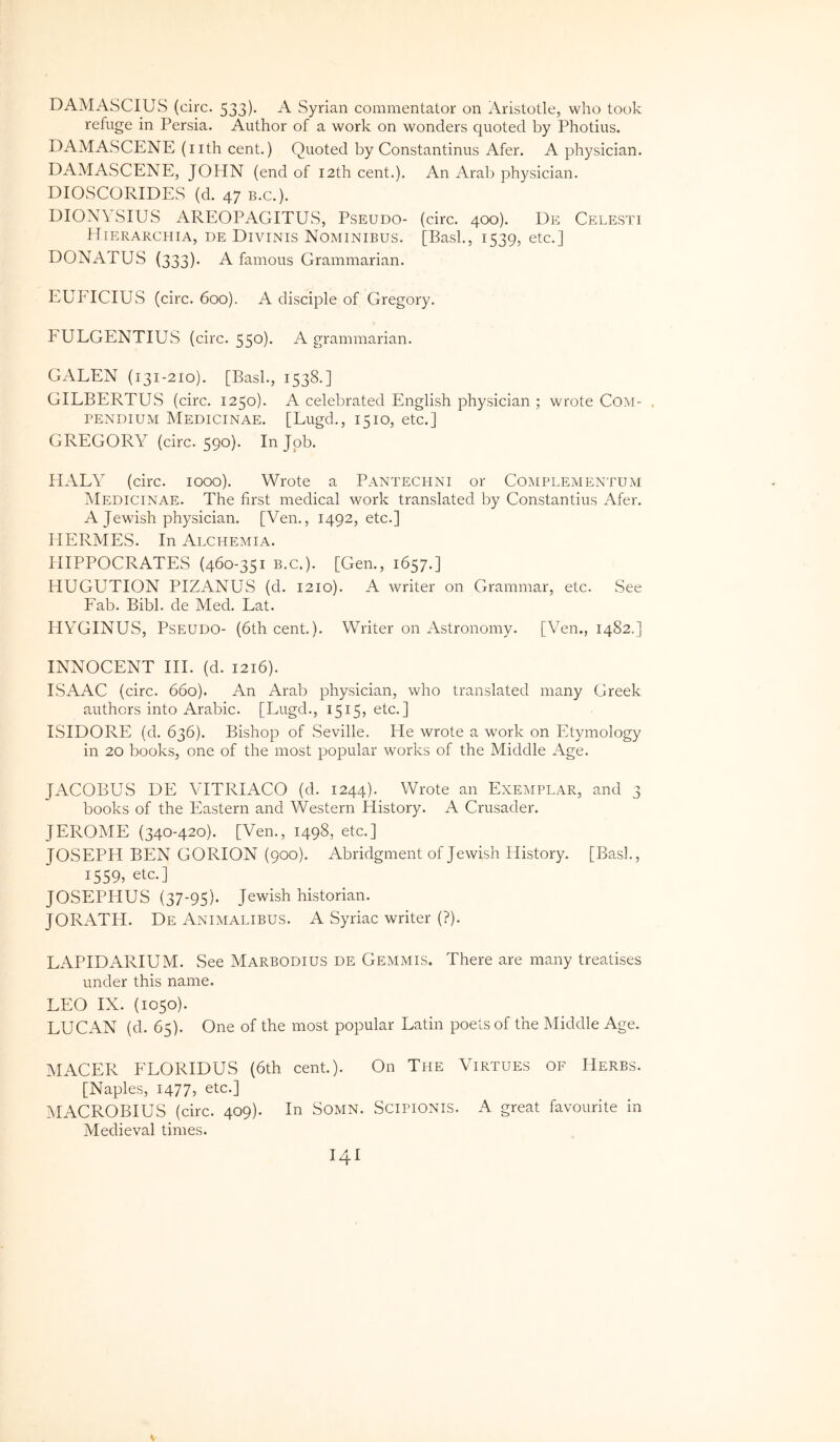 DAMASCIUS (circ. 533). A Syrian commentator on Aristotle, who took refuge in Persia. Author of a work on wonders quoted by Photius. DAMASCENE (lith cent.) Quoted by Constantinus Afer. A physician. DAMASCENE, JOHN (end of I2th cent.). An Arab physician. DIOSCORIDES (d. 47 B.C.). DIONYSIUS AREOPAGITUS, Pseudo- (circ. 400). De Celesti Hierarchia, de Divinis Nominibus, [Basi., 1539, etc.] DONATUS (333)* A famous Grammarian. EUFICIUS (circ. 600). A disciple of Gregory. FULGENTIUS (circ. 550). A grammarian. GALEN (131-210). [Basi., 1538.] GILBERTUS (circ. 1250). A celebrated English physician ; wrote Com- , PENDiuM Medicinae. [Lugd., 1510, etc.] GREGORY (circ. 590). In Jpb. HALY (circ. 1000). Wrote a Pantechni or Complementum Medicinae. The first medical work translated by Constantius Afer. A Jewish physician. [Ven., 1492, etc.] HERMES. In Alchemia. HIPPOCRATES (460-351 B.C.). [Gen., 1657.] HUGUTION PIZANUS (d. 1210). A writer on Grammar, etc. .See Fab. Bibi, de Med. Eat. HYGINUS, Pseudo- (6th cent.). Writer on Astronomy. [Ven., 1482.] INNOCENT HI. (d. 1216). ISAAG (circ. 660). An Arab physician, who translated many Greek authors into Arabie. [Lugd., 1515, etc.] ISIDORE (d. 636). Bishop of Seville. He wrote a work on Etymology in 20 books, one of the most popular works of the Middle Age. JACOBUS DE VITRIACO (d. 1244). Wrote an Exemplar, and 3 books of the Eastern and Western History. A Crusader. JEROME (340-420). [Ven., 1498, etc.] JOSEPH BEN GORION (900). Abridgment of Jewish History. [Basi., 1559, etc.] JOSEPHUS (37-95)- Jewish historian. JORATH. De Animalibus. A Syriae writer (?). LAPIDARIUM. See Marbodius de Gemmis. There are many treatises under this name. LEO IX. (1050). LUCAN (d. 65). One of the most popular Latin poets of the Middle Age. MACER FLORIDUS (6th cent.). On The Virtues of Herbs. [Naples, 1477, etc.] ^lACROBIUS (circ. 409). In Somn. Scipionis. A great favourite in Medieval times. I4I