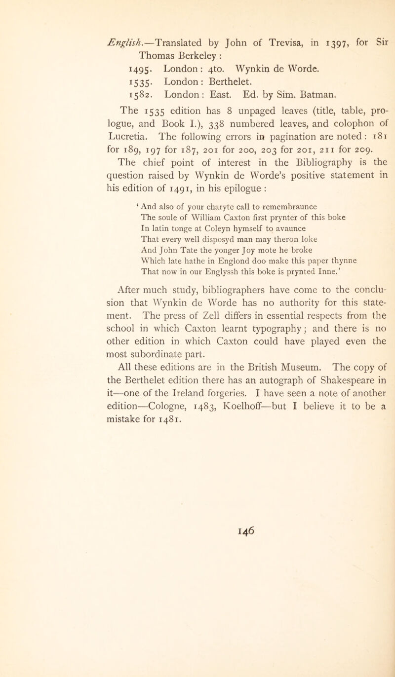 English.—Translated by John of Trevisa, in 1397, for Sir Thomas Berkeley : 1495. London : 4to. Wynkin de Worde. 1535. London: Berthelet. 1582. London: East. Ed. by Sim. Batman. The 1535 edition has 8 unpaged leaves (title, table, pro- logue, and Book I.), 338 numbered leaves, and colophon of Lucretia. The following errors in pagination are noted: 181 for 189, 197 for 187, 201 for 200, 203 for 201, 211 for 209. The chief point of interest in the Bibliography is the question raised by Wynkin de Worde’s positive stat ement in his edition of 1491, in his epilogue : ‘ And also of your charyte call to remembraunce The soule of William Caxton first prynter of this boke In latin tonge at Coleyn hymself to avaunce That every well disposyd man may theron loke And John Tate the yonger Joy mote he broke Which late hathe in Englond doo make this paper thynne That now in our Englyssh this boke is prynted Inne.’ After much study, bibliographers have come to the conclu- sion that Wynkin de Worde has no authority for this state- ment. The press of Zeli differs in essential respects from the school in which Caxton learnt typography; and there is no other edition in which Caxton could have played even the most subordinate part. Ali these editions are in the British Museum. The copy of the Berthelet edition there has an autograph of Shakespeare in it—one of the Ireland forgeries. I have seen a note of another edition—Cologne, 1483, Koelhoff—but I believe it to be a mistake for 1481.