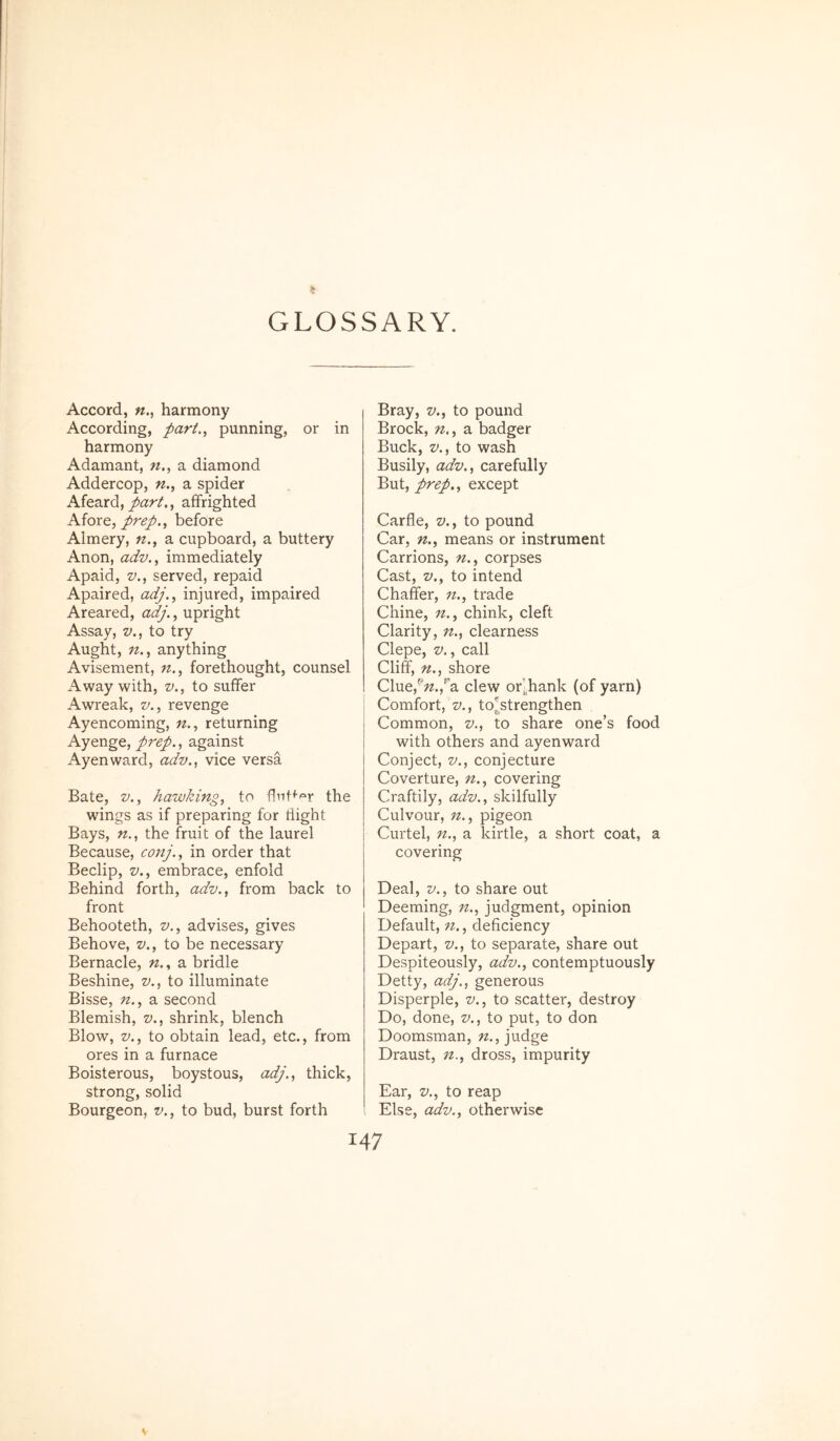 GLOSSARY. Accord, n.^ harmony According, part, punning, or in harmony Adamant, n., a diamond Addercop, n., a spider Afeard,/ar/., affrighted AioxQ, prep., before Almery, n., a cupboard, a buttery Anon, adv., immediately Apaid, V., served, repaid Apaired, adj., injured, impaired Areared, adj., upright Assay, v., to try Aught, anything Avisement, w., forethought, counsel Away with, v.^ to suffer Awreak, z/., revenge Ayencoming, n.^ returning Ayenge, prep., against Ayenward, adv.., vice versa Bate, z^,, hawking, to the wings as if preparing for tiight Bays, the fruit of the laurei Because, conj., in order that Beclip, V., embrace, enfold Behind forth, adv., from back to front Behooteth, v., advises, gives Behove, v., to be necessary Bernacle, n., a bridle Beshine, v., to illuminate Bisse, n.^ a second Blemish, v., shrink, blench Blow, V., to obtain lead, etc., from ores in a furnace Boisterous, boystous, adj..^ thick, strong, solid Bourgeon, w., to bud, burst forth Bray, z/., to pound Brock, n,., a badger Buck, z»., to wash Busily, adv..^ carefully But, prep., except Carfle, v., to pound Car, n., means or instrument Carrions, n., corpses Cast, V., to intend Chaffer, n., trade Chine, n,, chink, cleft Clarity, n., clearness Clepe, V., call Cliff, n., shore Clue,^';z.,'’a clew or|.hank (of yarn) Comfort, V., to^strengthen Common, z»., to share one’s food with others and ayenward Conject, V., conjecture Coverture, n., covering Craftily, adv., skilfully Culvour, n., pigeon Curtel, n., a kirtle, a short coat, a covering Deal, V., to share out Deeming, n., judgment, opinion Default, n., deficiency Depart, v., to separate, share out Despiteously, adv., contemptuously Detty, adj., generous Disperple, v., to scatter, destroy Do, done, v., to put, to don Doomsman, n., judge Draust, n., dross, impurity Ear, V., to reap Else, adv., otherwise 147