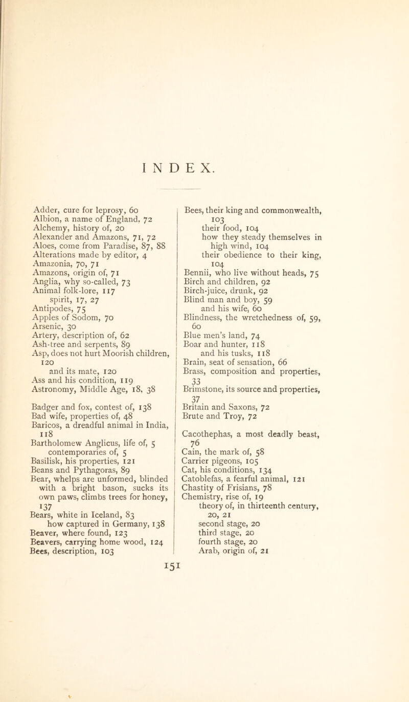 INDEX. Adder, cure for leprosy, 6o Albion, a name of England, 72 Alchemy, history of, 20 Alexander and Amazons, 71, 72 Aloes, come from Paradise, 87, 88 Alterations made by editor, 4 Amazonia, 70, 71 Amazons, origin of, 71 Anglia, why so-called, 73 Animal folk-lore, 117 spirit, 17, 27 Antipodes, 75 Apples of Sodom, 70 Arsenic, 30 Artery, description of, 62 Ash-tree and serpents, 89 Asp, does not hurt Moorish children, 120 and its mate, 120 Ass and his condition, II9 Astronomy, Middle Age, 18, 38 Badger and fox, contest of, 138 Bad wife, properties of, 48 Baricos, a dreadful animal in India, 118 Bartholomew Anglicus, life of, 5 contemporaries of, 5 Basilisk, his properties, 121 Beans and Pythagoras, 89 Bear, whelps are unformed, blinded with a bright bason, sucks its own paws, climbs trees for honey, 137 Bears, white in Iceland, 83 how captured in Germany, 138 Bea ver, where found, 123 Beavers, carrying horne wood, 124 Bees, description, 103 15 Bees, their king and commonwealth, 103 their food, 104 how they steady themselves in high wind, 104 their obedience to their king, 104 Bennii, who live without heads, 75 Birch and children, 92 Birch-juice, drunk, 92 Blind man and boy, 59 and his wife, 60 Blindness, the wretchedness of, 59, 60 Blue men’s land, 74 Boar and hunter, 118 and his tusks, 118 Brain, seat of sensation, 66 Brass, composition and properties, 33 Brimstone, its source and properties, 37. Britain and Saxons, 72 Brute and Troy, 72 Cacothephas, a most deadly beast, 76 Cain, the mark of, 58 Carrier pigeons, 105 Cat, his conditions, 134 Catoblefas, a fearful animal, 121 Chastity of Frisians, 78 Chemistry, rise of, 19 theory of, in thirteenth century, 20, 21 second stage, 20 third stage, 20 fourth stage, 20 Arab, origin of, 21