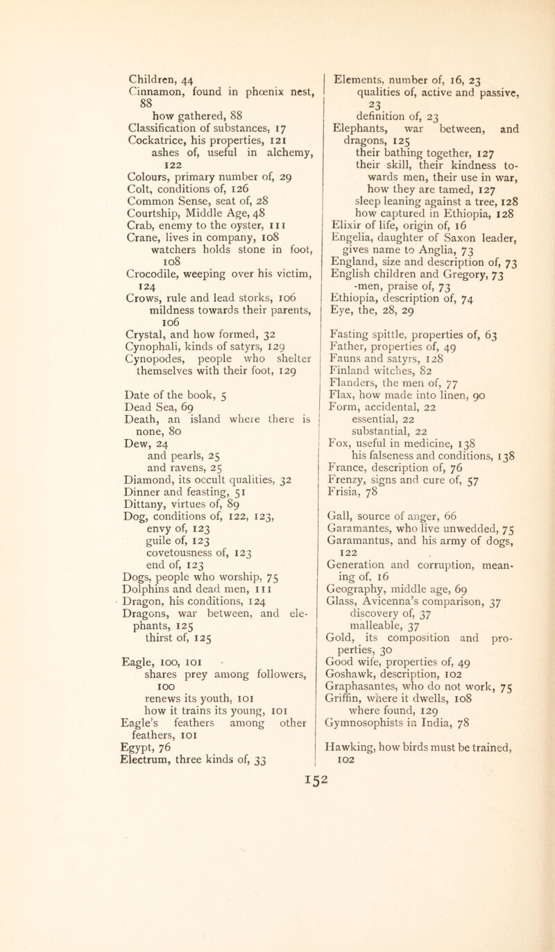 Children, 44 Cinnamon, found in phoenix nest, 88 how gathered, 88 Classification of substances, 17 Cockatrice, his properties, 121 ashes of, useful in alchemy, 122 Colours, primary number of, 29 Coit, conditions of, 126 Common Sense, seat of, 28 Courtship, Middle Age, 48 Crab, enemy to the oyster, 111 Crane, lives in company, 108 watchers holds stone in foot, 108 Crocodile, weeping over his victim, 124 Crows, rule and lead storks, 106 mildness towards their parents, 106 Crystal, and how formed, 32 Cynophali, kinds of satyrs, 129 Cynopodes, people who shelter themselves with their foot, 129 Date of the book, 5 Dead Sea, 69 Death, an island where there is none, 80 Dew, 24 and pearls, 25 and ravens, 25 Diamond, its occult qualities, 32 Dinner and feasting, 51 Dittany, virtues of, 89 Dog, conditions of, 122, 123, envy of, 123 guile of, 123 covetousness of, 123 end of, 123 Dogs, people who worship, 75 Dolphins and dead men, 111 Dragon, his conditions, 124 Dragons, war between, and ele- phants, 125 thirst of, 125 Eagle, 100, 101 shares prey among followers, 100 renews its youth, loi how it trains its young, loi Eagle’s feathers among other feathers, loi Egypt» 76 Electrum, three kinds of, 33 Elements, number of, 16, 23 qualities of, active and passive, definition of, 23 Elephants, war between, and dragons, 125 their bathing together, 127 their skill, their kindness to- wards men, their use in war, how they are tamed, 127 sleep leaning against a tree, 128 how captured in Ethiopia, 128 Elixir of life, origin of, 16 Engelia, daughter of Saxon leader, gives name to Anglia, 73 England, size and description of, 73 English children and Gregory, 73 -men, praise of, 73 Ethiopia, description of, 74 Eye, the, 28, 29 Fasting spittle, properties of, 63 Father, properties of, 49 Fauns and satyrs, 128 Finland witches, 82 Flanders, the men of, 77 Flax, how made into linen, 90 Form, accidental, 22 essential, 22 substantial, 22 Fox, useful in medicine, 138 his falseness and conditions, 138 France, description of, 76 Frenzy, signs and cure of, 57 Frisia, 78 Gall, source of anger, 66 Garamantes, who live unwedded, 75 Garamantus, and his army of dogs, 122 Generation and corruption, mean- ing of, 16 Geography, middle age, 69 Glass, Avicenna’s comparison, 37 discovery of, 37 malleable, 37 Gold, its composition and pro- perties, 30 Good wife, properties of, 49 Goshawk, description, 102 Graphasantes, who do not work, 75 Griffin, where it dwells, 108 where found, 129 Gymnosophists in India, 78 Hawking, how birds must be trained, 102