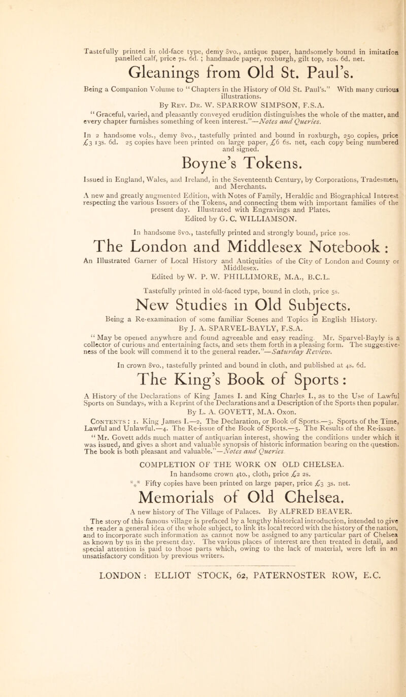Tabtefully printed in old-face type, demy 8vo., antique paper, handsomely bound in imitation panelled calf, price ys. 6d. ; handmade paper, roxburgh, gilt top, los. 6d. net. Gleanings trom Old St. PauPs. Bcing a Companion Volume to “ Chapters in the History of Old St. Paurs.” With many curiou» illustrations. By Rev. Dr. W. SPARROW SIMPSON, F.S.A. “ Graceful, varied, and pleasantly conveyed eruditioii distinguishes the whole of the matter, and every chapter furnishes something of keen interest.”—Notes and Queries. In 2 handsome voLs., demy 8vo., tastefully printed and bound in roxburgh, 250 copies, price ;^3 13S. 6d. 25 copies have been printed on large paper, ^6 6s. net, each copy being numbered and signed. Boyne’s Tokens. Issued in England, Wales, and Ireland, in the Seventeenth Century, by Corporations, Tradesmcn, and Merchants. A new and greatly augmented Edition, with Notes of Family, Heraldic and Biographical Interest respecting the various Issuers of the Tokens, and connecting them with important families of the present day. Illustrated with Engravings and Plates. Edited by G. C. WILLIAMSON. In handsome 8vo., tastefully printed and strongly bound, price los. The London and Middlesex Notebook; An Illustrated Garner of Local History and Antiquities of the City of London and County 01 Middlesex. Edited byW. P. W. PHILLIMORE, M.A., B.C.L. Tastefully printed in old-faced type, bound in cloth, price 5S. New Studies in Old Subjects. Being a Re-examination of some familiar Scenes and Topics in English History. By J. A. SPARVEL-BAYLY, F.S.A. “ May be opened anywhere and found agreeable and easy reading. Mr. Sparvel-Bayly is a collector of curious and entertaining facts, and sets them forth in a pleasing form. The suggestive- ness of the book will commend it to the general reader.”—SaUirday Review. In Crown 8vo., tastefully printed and bound in cloth, and published at qs. 6d. The King’s Book of Sports: A History of the Ueclarations of King James I. and King Charles I., as to the Use of Lawful Sports on Sundays, with a Reprint of the Ueclarations and a Description of the Sports then popular. By L. A. GOVETT, M.A. Oxon. CoNTENTS : I. King James I.—2. The Declaration, or Book of Sports.—3. Sports of the Time, Lawful and Unlawful.—4. The Re-issue of the Book of Sports.—5. The Results of the Re-issue. “ Mr. Govett adds much matter of antiquarian interest, showing the conditions under which it was issued, and gives a short and valuable synopsis of historic information bearing on the question. The book is both pleasant and valuable.”—Notes and Queries COMPLETION OF THE WORK ON OLD CHELSEA. In handsome crown qto., cloth, price £'2 2S. *** Fifty copies have been printed on large paper, price £3 3S. net. Memorials of Old Chelsea. A new history of The Village of Palaces. By ALFRED BEAVER. The story of this fanious village is prefaced by a lengthy historical introduction, intended to give the reader a general idea of the whole subject, to link its local record with the history of the nation, and to incorporate such information as cannot now be assigned to any particular part of Chelsea as known by us in the present day. The various places of interest are then treated in detail, and special attention is paid to those parts which, owing to the lack of material, were left in an unsatisfactory condition by previous writers. LONDON : ELLIOT STOCK, 62, PATERNOSTER ROW, E.C.