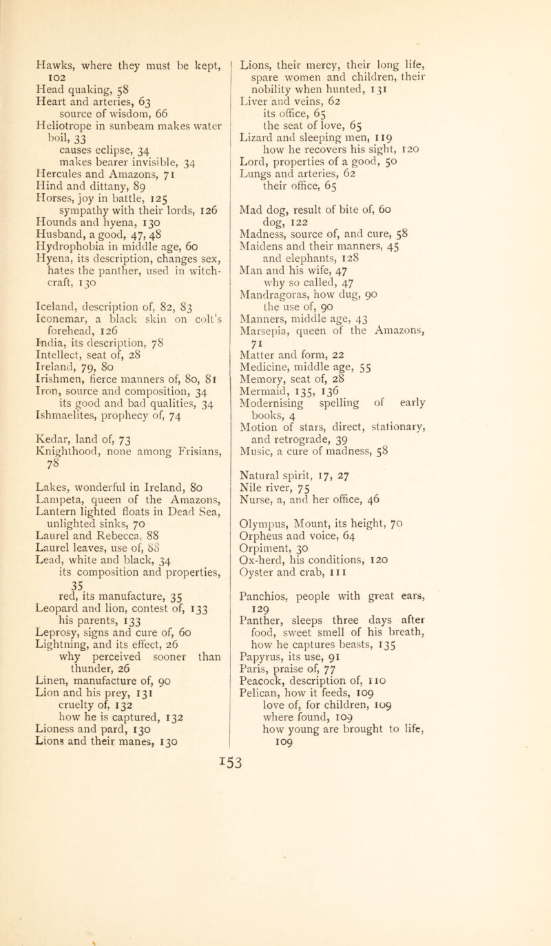 Hawks, where they must be kept, 102 Head quaking, 58 Heart and arteries, 63 source of wisdom, 66 Heliotrope in sunbeam makes water boil, 33 causes eclipse, 34 makes bearer invisible, 34 Hercules and Amazons, 71 Hind and dittany, 89 Horses, joy in battle, 125 sympathy with their lords, 126 Hounds and hyena, 130 Husband, a good, 47, 48 Hydrophobia in middle age, 60 Hyena, its description, changes sex, hates the panther, used in witch- craft, 130 Iceland, description of, 82, 83 Iconemar, a black skin on coIt’s forehead, 126 India, its description, 78 Intellect, seat of, 28 I rei and, 79, 80 Irishmen, fierce manners of, 80, 81 Iron, source and composition, 34 its good and bad qualities, 34 Ishmaelites, prophecy of, 74 Kedar, land of, 73 Knighthood, none among Frisians, 78 Lakes, wonderful in Ireland, 80 Lampeta, queen of the Amazons, Lantern lighted floats in Dead Sea, unlighted sinks, 70 Laurei and Rebecca, 88 Laurei leaves, use of, 88 Lead, white and black, 34 its composition and properties, 35 red, its manufacture, 35 Leopard and lion, contest of, 133 his parents, 133 Leprosy, signs and cure of, 60 Lightning, and its effect, 26 why perceived sooner than thunder, 26 Linen, manufacture of, 90 Lion and his prey, 131 cruelty of, 132 how he is captured, 132 Lioness and pard, 130 Lions and their manes, 130 Lions, their mercy, their long lite, spare women and children, their nobility when hunted, 131 Liver and veins, 62 its ofhce, 65 the Seat of love, 65 Lizard and sleeping men, 119 how he recovers his sight, 120 Lord, properties of a good, 50 Lungs and arteries, 62 their office, 65 Mad dog, resuit of bite of, 60 dog, 122 Madness, source of, and cure, 58 Maidens and their manners, 45 and elephants, 128 Man and his wife, 47 why so called, 47 Mandragoras, how dug, 90 the use of, 90 Manners, middle age, 43 Marsepia, queen of the Amazons, 71 Matter and form, 22 Medicine, middle age, 55 Memory, seat of, 28 Mermaid, 135, 136 Modernising spelling of early books, 4 Motion of stars, direct, stationary, and retrograde, 39 Music, a cure of madness, 58 Natural spirit, 17, 27 Nile river, 75 Nurse, a, and her office, 46 Olympus, Mount, its height, Jo Orpheus and voice, 64 Orpiment, 30 Ox-herd, his conditions, 120 Oyster and crab, 111 Panchios, people with great ears, 129 Panther, sleeps three days after food, sweet smell of his breath, how he captures beasts, 135 Papyrus, its use, 91 Paris, praise of, 77 Peacock, description of, iio Pelican, how it feeds, 109 love of, for children, 109 where found, 109 how young are brought to life, 109
