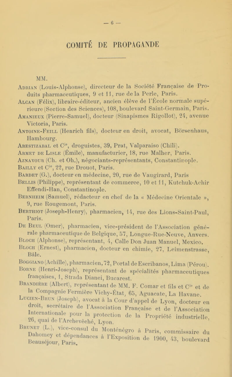 COMITÉ DE PROPAGANDE Adrian (Louis-Alphonse), directeur de la Société Française de Pro- duits pharmaceutiques, 9 et 11, rue delà Perle, Paris. Alcan (Félix), libraire-éditeur, ancien élève de l’École normale supé- rieure (Section des Sciences), 108, boulevard Saint-Germain, Paris. Amanieux (Pierre-Samuel), docteur (Sinapismes Rigollot), 24, avenue Victoria, Paris. Antoine-Feill (Henrich fils), docteur en droit, avocat, Borsenhaus, Hambourg. Arestizabal et C'®, droguistes, 39, Prat, Valparaiso (Chili). Armet de Lisle (Émile), manufacturier, 18, rue Malher, Paris. Aznavour (Ch. et Oh.), négociants-représentants, Constantinople. Bailly et C‘®, 22, rue Drouot, Paris. Bardet (G.), docteur en médecine, 20, rue de Vaugirard, Paris Bellis (Philippe), représentant de commerce, 10 et 11, Kutchuk-Achir Effendi-Han, Constantinople. Bernheim (Samuel), rédacteur en chef de la « Médecine Orientale », 9, rue Ilougemont, Paris. Berthiot (Joseph-Henry), pharmacien, 14, rue des Lions-Saint-Paul, Paris. De Beul (Orner), pharmacien, vice-président de l’Association géné- rale pharmaceutique de Belgique, 57, Longue-Rue-Neuve, Anvers. Bloch (Alphonse), représentant, 4, Calle Don Juan IManuel, Mexico. Bloch (Ernest), })harmacicn, docteur en chimie, 27, Leimenstrasse Bâle. ’ Boggiano (Achille), pharmacien, 72, Portai deEscrihanos, Lima (Pérou). Borne (Henri-Joseph), représentant de spécialités pharmaceutiques françaises, 1, Strada Dianei, Bucarest. linANDiÈRE (Albert), représentant de MM. F. Comar et (ils et C'» et de la Compagnie Fermière A’ichy-fttat, 65, Aguacate, La Havane. LuciEN-IiauN (.losepli), avocat à la Cour d'appel de Lyon, docteur en c roît, secrétaire de l'Association Française et de l’Association Internationale pour_ la protection de la Propriété industrielle, 2(), quai de 1 Archevêché, Lyon. linuNET (L.), vice-consul du MoiUénégro à Paris, commissaire du “Se., S:.''™ * 