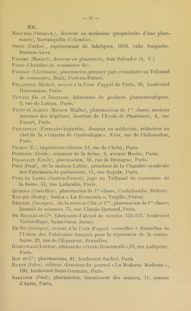 MM. NonuEHA (Oscar-A.), docteur en médecine (propriétaire d’une phar- macie), IJarranquilla (Coloml)ie). OuTiz (Carlos), représentant de fabriques, lO'dJ, calle Suipacha, Iluenos-Aires. Palomo (Manuel), docteur en pharmacie, San Salvador (A. C.) Patus (Chambre de commerce deh Parisot (Lhérisson), pharmacien,premier juge consulaire au Tribunal do commerce, Haïti, Port-au-Prince. Pelletif:r (Michel), avocat à la Cour d’appel de Paris, 99, boulevard llaussmann, Paris. I‘knnès lils et Poissard, fabricants de produits pharmaceutiques. 2, rue de Latran, Paris. Petit et Alboui (Maison Mialhe), pharmaciens de P° classe, anciens internes des hôpitaux, lauréats de l’Ecole de Pharmacie, 8, rue Favart, Paris. PniLipPEAU (François-Augustin), docteur en médecine, rédacteur en chef de la « ('lazctte de ( lynécologie », 8 ôf.s, rue do Chateaudun, Paris. Pigiiot(E.), imprimeur-éditeur, 5'i, rue de Clichy, Paris, Poirrier (Alcide), sénateur de la Seine, 2, avenue Hoche, Paris. PoLAiLLON (Emile), pharmacien, ^lO, rue de Bretagne, Paris. Prot (Paul), (de la maison Lubin), })résident do la Chambre syndicale des l'^abricants de parfumerie. 11, rue Royale, Paris. PuEL DE Lobel (Caston-Ernest), juge au Tribunal de commerce de la Seine, 53, rue Lafayette, Paris. Quirooa tCastelfior), pharmacien de P classe, Cochahamha (Bolivie). Rafael (Remy), hotica « La Economia », Trujillo (l^érou). Rebière (Ceorges), (dolamaison Clin et C'), pharmacien de P classe, licencié ès sciences, 7'i, rue Claude-Bernard, Paris. De Rigoles et C'®, fabricants d’alcool de menthe. 133-135, boulevard Victor-Hugo, Saint-Ouen i^Soinc). De Ro (Ceorges), avocat à la Cour d’appel, conseiller à Bruxelles de l’Union des Fabricants français pour la répression de la contre- façon, 23, rue do l’Équateur, Bruxelles. Rosenwald(Lucien), éditeur du « Cuidc Rosenwald »,87, rue Lafayette, l*aris. Roy etc®, pharmaciens, 81, boulevard Suchet, Paris. Rueff (Jules), éditeur, directeur du journal « La Moderne Moderne », 100, boulevard Saint-Cermain, Paris. Sabatier (Paul), pharmacien, fournisseur des armées, 71, avenue d’Antin, Paris.