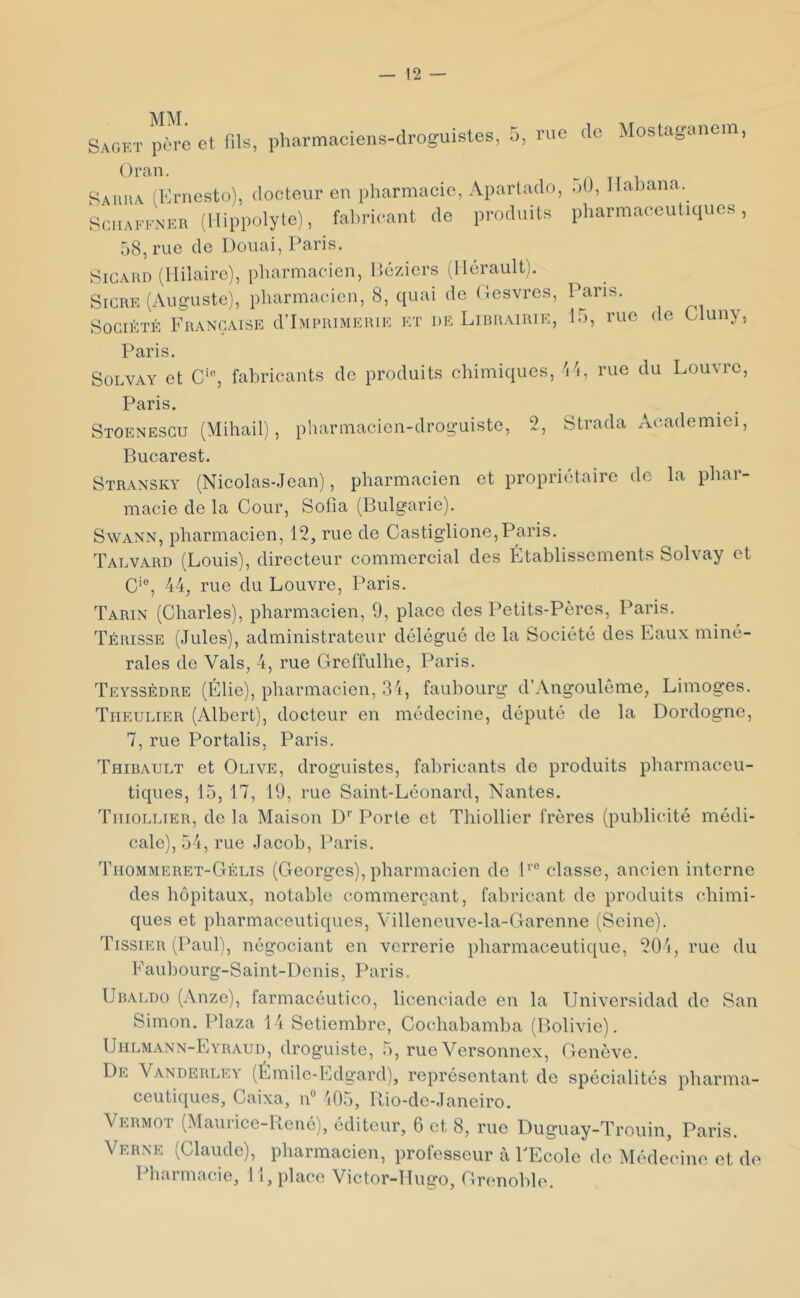 Saget père et fils, pharmaciens-droguistes, 5, rue de Mostagaiiem, Oran. Sauha (Ernesto), docteur en pharmacie, Aparlado, 50, llabana. SoiiAFFNER (llippolyte), fal)ricant de produits pharmaceutiques, 58, rue de Douai, Paris. SrCARD (Hilaire), pharmacien, Hé/.iers ^Hérault). SiCRE (Auguste), pharmacien, 8, quai de (lesvres. Pans. Société Française d’iMPiuMEiuE et de Librairie, 15, rue de üluny. Paris. SüLVAY et C‘^ fabricants de produits chimiques, 'i4, rue du Louvre, Paris. Stoenesgu (Mihail), pharmacien-droguiste, 2, Strada Academiei, Bucarest. Stransky (Nicolas-Jean), pharmacien et propriétaire do la phar- macie de la Cour, Sofia (Bulgarie). Swann, pharmacien, 12, rue de Castiglione, Paris. Talvard (Louis), directeur commercial des Établissements Solvay et C‘®, 44, rue du Louvre, Paris. Tarin (Charles), pharmacien, 9, place des Petits-Pères, Paris. Térisse (Jules), administrateur délégué de la Société des Eaux miné- rales de Vais, 4, rue Greffulhe, Paris. Teyssèdre (Élie), pharmacien, 34, faubourg* d’Angoulême, Limoges. Tiieulier (Albert), docteur en médecine, député de la Dordogne, 7, rue Portalis, Paris. Thibault et Olive, droguistes, fabricants de produits pharmaceu- tiques, 15, 17, 19, rue Saint-Léonard, Nantes. Tiiiollier, de la Maison D’’ Porte et Thiollier frères (publicité médi- cale), 54, rue Jacob, Paris. Thommeret-Gélis (Georges), pharmacien de P® classe, ancien interne des hôpitaux, notable commerçant, fabricant de produits chimi- ques et pharmaceutiques, Villeneuve-la-Garenne (Seine). Tissier (Paul), négociant en verrerie pharmaceutique, 20'i, rue du Faubourg-Saint-Denis, Paris. Ubaldo (Anze), farmacéutico, licenciade en la Universidad de San Simon. Plaza 14 Setiembre, Cochabamba (Bolivie). Uhlmann-Eyraud, droguiste, 5, rue Versonnex, Genève. De Vanderley (Émile-Edgard), représentant de spécialités pharma- ceutiques, Caixa, iF 105, Rio-de-Janeiro. Vermot (Maurice-René), éditeur, 6 et 8, rue Duguay-Trouin, Paris. Verne (Claude), pharmacien, professeur à FEcole de Médecine et de Pharmacie, 11, place Victor-Hugo, Grenoble.