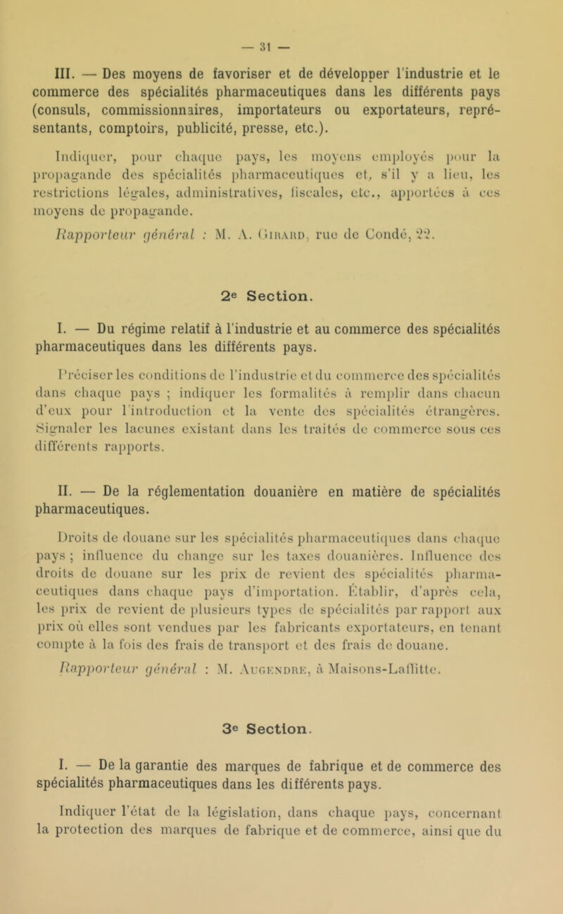 III. — Des moyens de favoriser et de développer l'industrie et le commerce des spécialités pharmaceutiques dans les différents pays (consuls, commissionnaires, importateurs ou exportateurs, repré- sentants, comptoirs, publicité, presse, etc.). IiHlic[uer, pour chaque pays, les moyens em})loyé.s pour propagande des spécialités pharmaceutiques et, s’il y a lieu, restrictions légales, administratives, liscales, etc., apportées à moyens de propagande. la les ces Rapporteur rjénérnl : M, A. (Iimaud, rue de Coudé, 2e Section. I. — Du régime relatif à l’industrie et au commerce des spécialités pharmaceutiques dans les différents pays. Préciser les conditions de l’industrie et du commerce des spécialités dans chaque pays ; indiquer les formalités à remj)lir dans chacun d’eux pour l’introduction et la vente des spécialités étrangères. Signaler les lacunes existant dans les traités de commerce sous ces différents rapports. II. — De la réglementation douanière en matière de spécialités pharmaceutiques. Droits de douane sur les spécialités pliarmaccuti([ucs dans chaque pays; intluence du change sur les taxes douanières, Inlluence des droits de douane sur les prix de revient des spécialités pharma- ceutiques dans chaque pays d’importation. Ktahlir, d’après cela, les prix de revient de j)lusieurs types de spécialités par rapport aux prix où elles sont vendues par les fabricants exportateurs, en tenant compte à la fois des frais de transport et des frais de douane. Rapporteur général : M. Aur.KNDRK, à Maisons-LaHitte. 3e Section. I. — De la garantie des marques de fabrique et de commerce des spécialités pharmaceutiques dans les différents pays. Indiquer l’état de la législation, dans chaque pays, concernant la protection des marques de fabrique et de commerce, ainsi que du