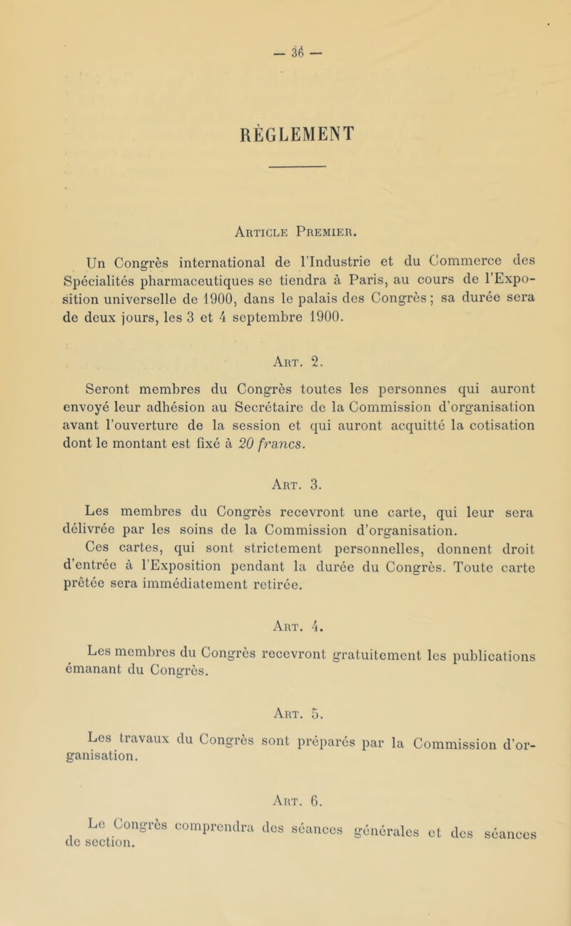 RÈGLEMENT Article Premier. Un Congrès international de l’Industrie et du Commerce des Spécialités pharmaceutiques se tiendra à Paris, au cours de l’Expo- sition universelle de 1900, dans le palais des Congrès ; sa durée sera de deux jours, les 3 et 4 septembre 1900. Art. 2. Seront membres du Congrès toutes les personnes qui auront envoyé leur adhésion au Secrétaire de la Commission d’organisation avant l’ouverture de la session et qui auront acquitté la cotisation dont le montant est fixé à 20 fraines. Art. 3. Les membres du Congrès recevront une carte, qui leur sera délivrée par les soins de la Commission d’organisation. Ces cartes, qui sont strictement personnelles, donnent droit d’entrée à l’Exposition pendant la durée du Congrès. Toute carte prêtée sera immédiatement retirée. Art. 4. Les membres du Congrès recevront gratuitement les publications émanant du Congrès. Art. 5. Les travaux du Congrès sont préparés par la Commission d’or- ganisation. Art. 6. Lo Congrès comprendra dos senneos générales et dos séances (le section.