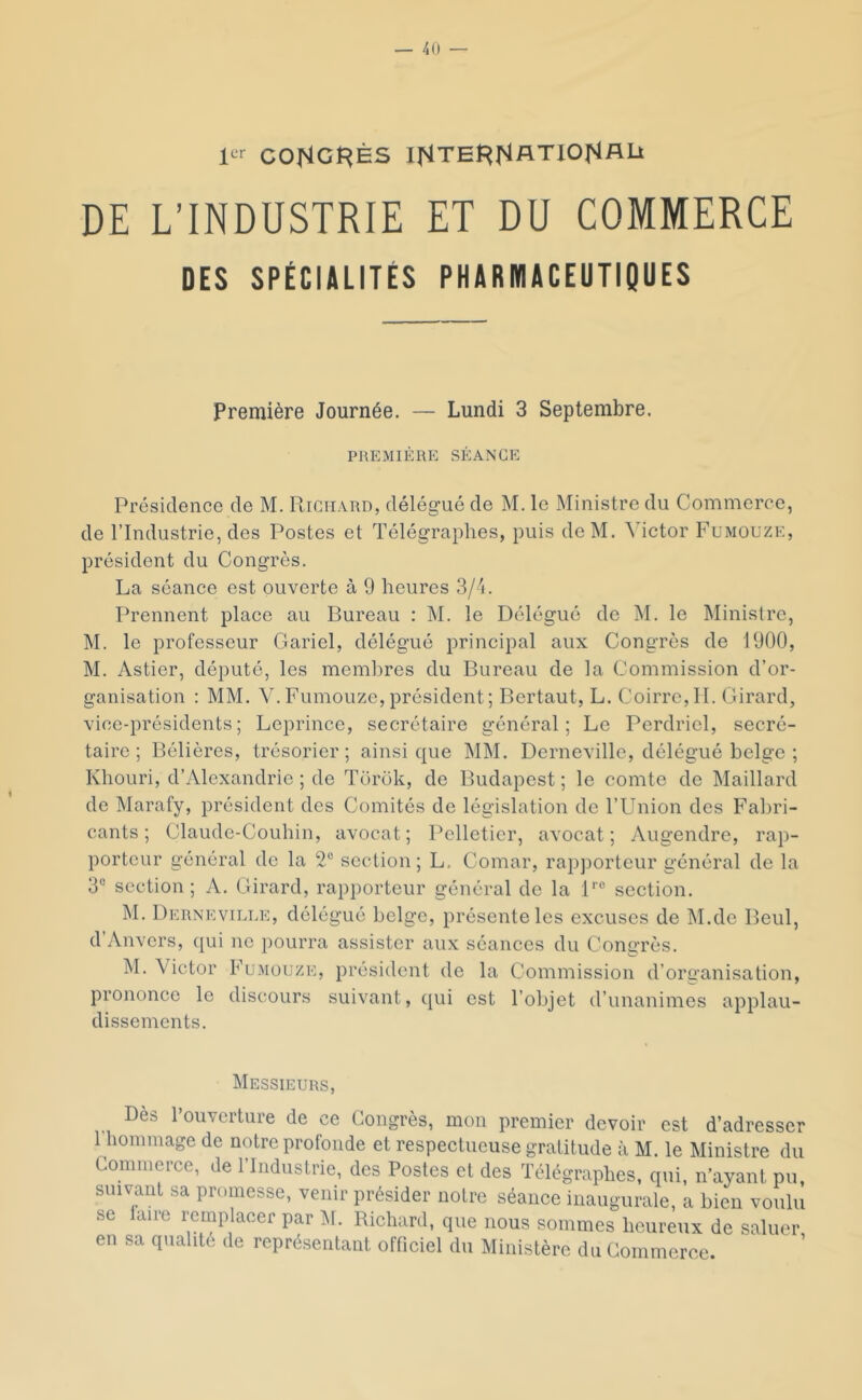 CONGt^ÈS IfiTEl^^lATlOI^ALi DE L’INDUSTRIE ET DU COMMERCE DES SPÉCIALITÉS PHARMACEUTIQUES Première Journée. — Lundi 3 Septembre. PREMIÈRE SÉANCE Présidence de M. Richard, délégué de M. le Ministre du Commerce, de l’Industrie, des Postes et Télégraphes, puis dcM. ^Tctor Fumouze, président du Congrès, La séance est ouverte à 9 heures 3/4. Prennent place au Bureau : M, le Délégué de M. le Ministre, M. le professeur Gariel, délégué principal aux Congrès de 1900, M. Astier, député, les membres du Bureau de la Commission d’or- ganisation : MM. V.Fumouze,président; Bertaut, L. Coirre,IT. Girard, vice-présidents; Leprince, secrétaire général; Le Perdriel, secré- taire; Bélières, trésorier; ainsique MM. Derneville, délégué belge ; Khouri, d’Alexandrie ; de Torok, de Budapest; le comte de Maillard de Marafy, président des Comités de législation de l’Union des Fabri- cants ; Claude-Couhin, avocat; Pelletier, avocat; Augendre, rap- porteur général de la 2° section; L, Comar, rapporteur général de la 3“ section ; A. Girard, rapporteur général de la P® section. M. Derneville, délégué belge, présente les excuses de M.de Beul, d’Anvers, qui ne pourra assister aux séances du Congrès. M. Victor Fumouze, président de la Commission d’organisation, prononce le discours suivant, qui est l’objet d’unanimes applau- dissements. Messieurs, Dès l’ouverture de ce Congrès, mon premier devoir est d’adresser l’hommage de notre profonde et respectueuse gratitude à M. le Ministre du Commerce, de l’Industrie, des Postes et des Télégraphes, qui, n’ayant pu, suivant sa promesse, venir présider notre séance inaugurale, a bien voulu se laire remplacer par ]\I. Richard, que nous sommes heureux de saluer, en sa qualité de représentant officiel du Ministère du Commerce.