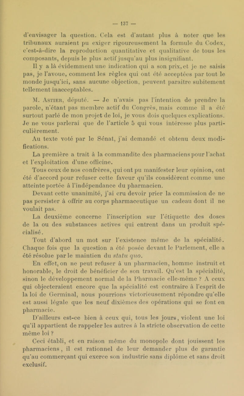 d’envisager la ([uestion. Cela est d’autant plus à noter que les tribunaux auraient pu exiger rigoureusement la formule du Codex, c’est-à-dire la reproduction quantitative et qualitative de tous les composants, depuis le plus actif jusqu’au plus insignifiant. Il y a là évidemment une indication qui a son prix, et je ne saisis pas, je l’avoue, comment les règles qui ont été acceptées par tout le monde jusqu’ici, sans aucune objection, peuvent paraître subitement tellement inacceptables. M. Astier, député. — Je n’avais pas l’intention de prendre la parole, n’étant pas membre actif du Congrès, mais comme il a été surtout parlé de mon })rojct de loi, je vous dois quelques explications. Je ne vous parlerai que de l’article 5 qui vous intéresse plus parti- culièrement. Au texte voté par le Sénat, j’ai demandé et obtenu deux modi- fications. La première a trait à la commandite des pharmaciens pour l’achat et l’exploitation d’une ofTicine. Tous ceux de nos confrères, qui ont pu manifester leur opinion, ont été d’accord pour refuser cette faveur qu’ils considèrent comme une atteinte portée à l’indépendance du pharmacien. Devant cette unanimité, j’ai cru devoir prier la commission de ne pas persister à offrir au corps pharmaceutique un cadeau dont il ne voulait pas. La deuxième concerne l’inscription sur l’étiquette des doses de la ou des substances aetives qui entrent dans un produit spé- cialisé . Tout d’abord un mot sur l’existence môme de la spécialité. Chaque fois que la question a été posée devant le l’arlement, elle a été résolue parle maintien du statu qiio. En effet, on ne peut refuser à un pharmacien, homme instruit et honorable, le droit de bénéficier de son travail. Qu’est la spécialité, sinon le développement normal de la IMiarmacie elle-même ? A ceux qui objecteraient encore que la spécialité est contraire à l’esprit de la loi de Germinal, nous pourrions victorieusement répondre qu’elle est aussi légale que les neuf dixièmes des opérations qui se font en pharmacie. D’ailleurs est-ce bien à ceux qui, tous les jours, violent une loi qu’il appartient de rappeler les autres à la stricte observation de cette même loi ? Ceci établi, et en raison même du monopole dont jouissent les pharmaciens , il est rationnel de leur demander plus de garantie qu’au commerçant qui exerce son industrie sans diplôme et sans droit exclusif.