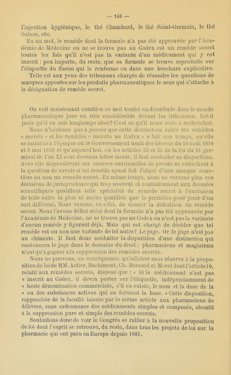 riDjectioü hygiénique, le thé Chambard, le thé Saint-Germain, le thé Suisse, etc. En un mot, le remède dont la formule n’a pas été approuvée par l’Aca- démie de Médecine ou ne se trouve pas au Codex est un remède secret toutes les fois qu’il n’est pas la variante d’un médicament qui y est inscrit : peu importe, du reste, que sa formule se trouve reproduite sur l’étiquette du flacon qui le renferme ou dans une brochure explicative. Telle est aux yeux des tribunaux chargés de résoudre les questions de marques apposées sur les produits pharmaceutiques le sens qui s’attache à la désignation de remède secret. On voit maintenant combien ce mot tombé en désuétude dans le monde pharmaceutique joue un rôle considérable devant les tribunaux. Est-il juste qu’il en soit longtemps ainsi? C’est ce qu’il nous reste à rechercher. Nous n’hésitons pas à penser que cette distinction entre les remèdes « secrets » et les remèdes « inscrits au Codex » a fait son temps, qu’elle se raltachcà l'époque où le Gouvernement usait des décrets du 18 août 181U et 3 mai I8o0 cl qu’aujourd’hui, où les articles 32 et 30 de la loi du 21 ger- minal de l’an XI sont devenus lettre morte, il faut souhaiter sa disparition. Avec elle disparaîtront ces sources continuelles de procès se rattachant à la question de savoir si tel remède ayant fait l’objet d’une marque cons- titue ou non un remède secret. Eu même temps, nous ne verrons plus ces décisions de jurisprudence qui trop souvent et contrairement aux données scientiflques qualifient telle spécialité de remède secret à l’exclusion de telle autre ni plus ni moins qualifiée que la première pour jouir d’un sort dilférent. Nous venons, en elfet, de donner la définition du remède secret. Nous l’avons défini celui dont la formule n’a pas été approuvée par l’Académie de Médecine, ne se trouve pas au Codex ou n’est pas la variante d’aucun remède y figurant déjà. Mais qui est chargé de décider que tel remède est ou non une variante de tel autre? Le juge. Or le juge n’est pas un chimiste. Il faut donc souhaiter la disparition d’une distinction qui cantonnera le juge dans le domaine du droit ; pharmaciens et magistrats n’ont qu’à gagner àla suppression des remèdes secrets. Nous ne pouvons, en conséquence, qu’adhérer sans réserve à la propo- sition de loi de MM. Astier, Bachimont, Ch. Bernard et Morel dont l’article 10, relatif aux remèdes secrets, dispose que : « Si le médicament n’est pas « inscrit au Codex, il devra porter sur l’étiquette, indépendamment de « toute dénomination commerciale, s’il en existe, le nom et la dose de la « ou des substances actives qui en forment la base. » Cette disposition, rapprochée de la faculté laissée par le même article aux pharmaciens de délivrer, sans ordonnance des médicaments simples et composés, aboutit à la suppression pure et simple des remèdes secrets. Souhaitons donc de voir le Congrès se rallier à la nouvelle proposition de loi dont l’esprit se retrouve, du reste, dans tous les projets de loi sur la pharmacie qui ont paru en Europe depuis 1881.