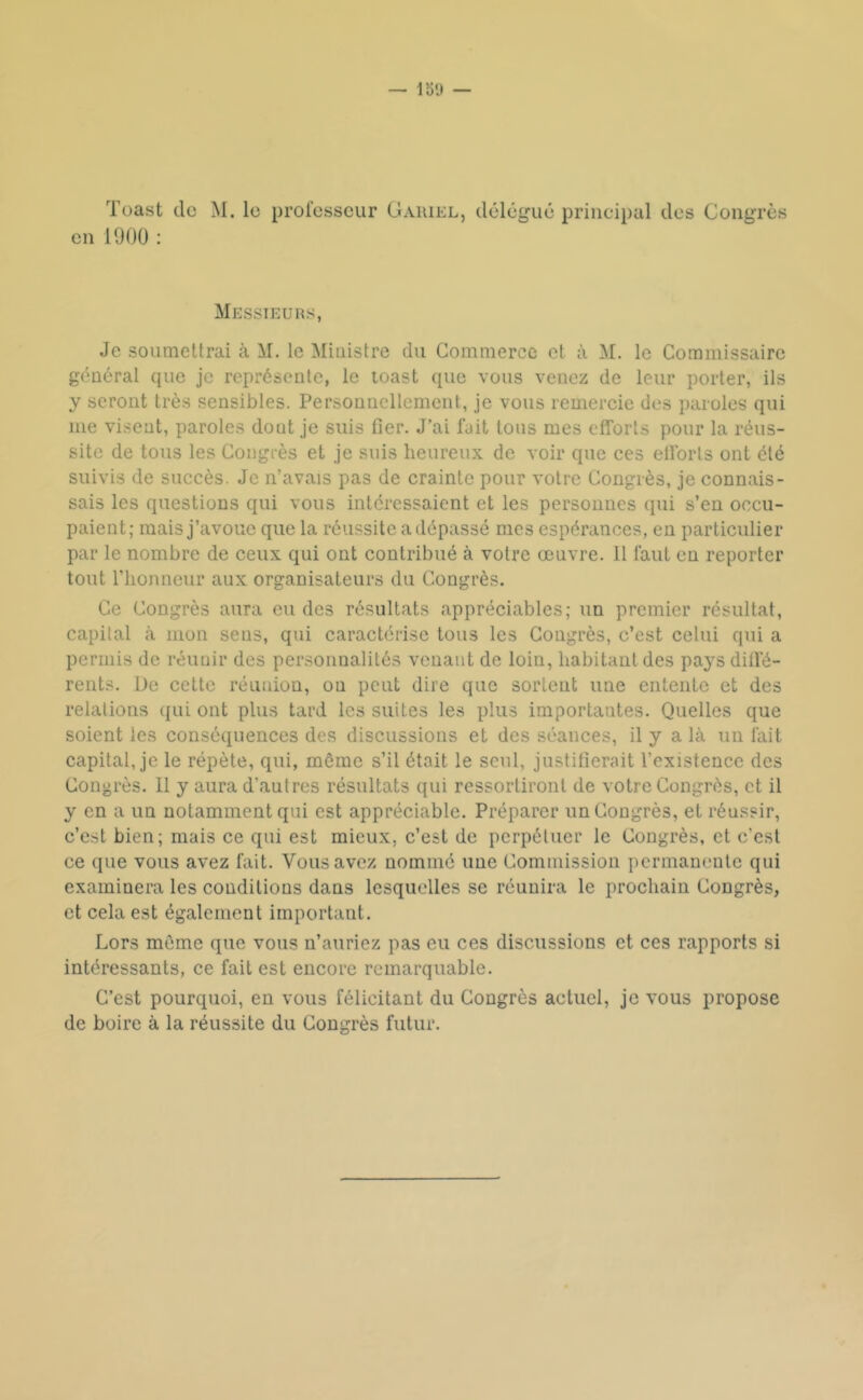 Toast de M. le prorcsseur Gaiiiel, délégué principal des Congrès en 1900 : Messieurs, Je soumettrai à M. le Ministre du Commerce et à M. le Commissaire général que je représente, le toast que vous venez de leur porter, ils y seront très sensibles. Personnellement, je vous remercie des paroles qui me visent, paroles dont je suis fier. J’ai fait tous mes efforts pour la réus- site de tous les Congrès et je suis heureux de voir que ces ellbrls ont été suivis de succès. Je n’avais pas de crainte pour votre Congrès, je connais- sais les questions qui vous intéressaient et les personnes qui s’en occu- paient; mais j’avoue que la réussite a dépassé mes espérances, en particulier par le nombre de ceux qui ont contribué à votre œuvre. 11 faut en reporter tout l’honneur aux organisateurs du Congrès. Ce Congrès aura eu des résultats appréciables; un premier résultat, capital <à mon sens, qui caractérise tous les Congrès, c’est celui qui a permis de réunir des personnalités venant de loin, habitant des pays ditfé- rents. De cette réunion, on peut dire que sortent une entente et des relations qui ont plus tard les suites les plus importantes. Quelles que soient les conséquences des discussions et des séances, il y a là un fait capital, je le répète, qui, même s’il était le seul, justifierait l’existence des Congrès. 11 y aura d’autres résultats qui ressortiront de votre Congrès, et il y en a un notamment qui est appréciable. Préparer un Congrès, et réussir, c’est bien; mais ce qui est mieux, c’est de perpétuer le Congrès, et c’est ce que vous avez fait. Vous avez nommé une Commission permanente qui examinera les conditions dans lesquelles se réunira le prochain Congrès, et cela est également important. Lors môme que vous n’auriez pas eu ces discussions et ces rapports si intéressants, ce fait est encore remarquable. C’est pourquoi, en vous félicitant du Congrès actuel, je vous propose de boire à la réussite du Congrès futur.