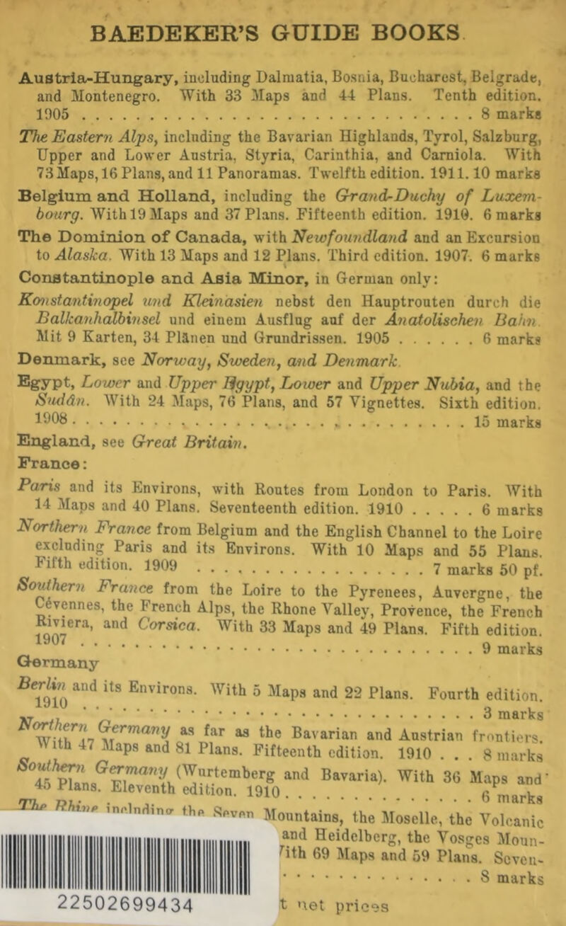 BAEDEKER’S GUIDE BOOKS Austria-Hungary, including Dalmatia, Bosnia, Bucharest, Belgrade, and Montenegro. With 33 Maps and 44 Plans. Tenth edition. 1905 8 marks The Eastern Alps^ including the Bavarian Highlands, Tyrol, Salzburg, Upper and Lower Austria, Styria, Carinthia, and Camiola. With 73Maps, 16 Plans, and 11 Panoramas. Twelfth edition. 1911.10 marks Belgium and Holland, including the Ghrand-Duchy of Luxem- bourg. With 19 Maps and 37 Plans. Fifteenth edition. 1910. 6 marks The Dominion of Canada, with Newfoundland and an Excursion to Alaska. With 13 Maps and 12 Plans. Third edition. 1907. 6 marks Constantinople and Asia Minor, in German only: Konstantinopel und Kleinasien nebst den Hauptrouten durch die Balkanhalbinsel und einem Ausflng auf der Anadolischeu Bahn Mit 9 Karten, 34 Planen und Grundrissen. 1905 6 marks Denmark, see Norway, Sweden, and Denmark. ®gypt» Lower and Upper Egypt, Lower and Upper Nubia, and the Suddn. With 24 Maps, 76 Plans, and 57 Vignettes. Sixth edition. 15 marks England, see Great Britain, France: Paris and its Environs, with Routes from London to Paris. With 14 Maps and 40 Plans. Seventeenth edition. 1910 6 marks Northern France from Belgium and the English Channel to the Loire excluding Paris and its Environs. With 10 Maps and 55 Plans. Fifth edition. 1909 7 marks 50 pf. Southern France from the Loire to the Pyrenees, Auvergne, the evennes, the French Alps, the Rhone Valley, Provence, the French Rmera, and Corsica. With 33 Maps and 49 Plans. Fifth edition. 9 marks Germany and its Environs. With 5 Maps and 22 Plans. Fourth edition. ^ Bavarian and Austrian frontiers. With 47 Maps and 81 Plans. Fifteenth edition. 1910 ... 8 marks Bavaria). With 36 Maps and’ 4o Plans. Eleventh edition. 1910 6 marks -The inclndina fhp Mountains, the Moselle,’ the Volcanic and Heidelberg, the Vosges Moun- fith 69 Maps and 59 Plans. Seven- marks 22502699434 t net prices