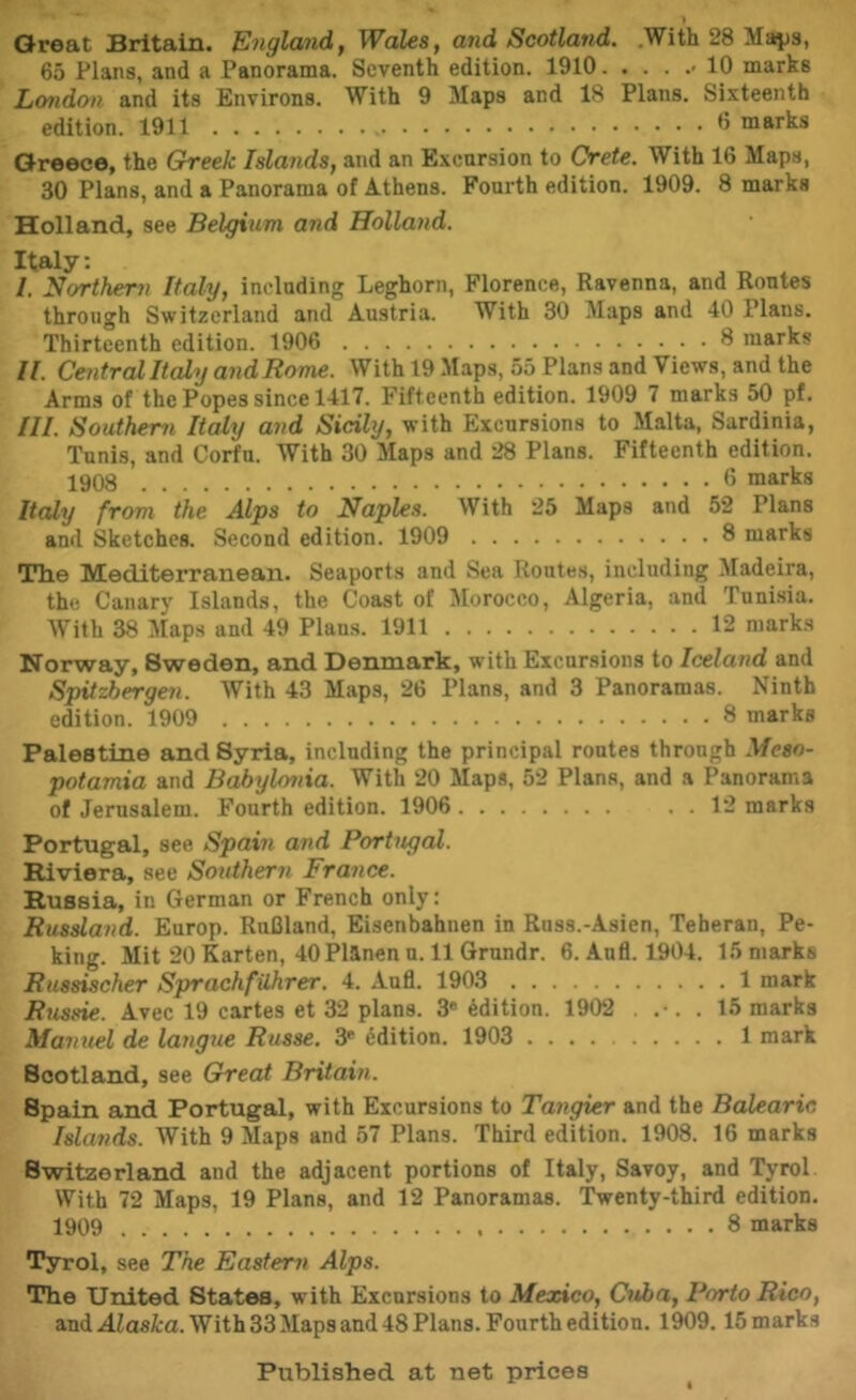 1 Great Britain. Engla7id, Wales, and Scotland. .With 28 Majjs, 65 Plans, and a Panorama. Seventh edition. 1910 >10 marks London and its Environs. With 9 Maps and 18 Plans. Sixteenth edition. 1911 ^ marks Greece, the Greek Islands, and an Excursion to Crete. With 16 Maps, 30 Plans, and a Panorama of Athens. Fourth edition. 1909. 8 marks Holland, see Belgium and Holland. Italy: /. northern Italy, including Leghorn, Florence, Ravenna, and Routes through Switzerland and Austria. With 30 Maps and 40 Plans. Thirteenth edition. 1906 8 marks H. Cmtral Italy and Rome. With 19 Maps, 55 Plans and Views, and the Arms of the Popes since 1417. Fifteenth edition. 1909 7 marks 50 pf. III. Southern Italy and Sicily, with Excursions to Malta, Sardinia, Tunis, and Corfu. With 30 Maps and 28 Plans. Fifteenth edition. 1908 0 marks Italy from the Alps to Naples. With 25 Maps and 52 Plans and Sketches. Second edition. 1909 8 marks Th.e Mediterranean. Seaports and Sea Routes, including Madeira, the Canary Islands, the Coast of Morocco, Algeria, and Tunisia. With 38 Maps and 49 Plans. 1911 12 marks Norway, Sweden, and Denmark, with Excursions to Iceland and Spitzhergen. With 43 Maps, 26 Plans, and 3 Panoramas. Ninth edition. 1909 8 marks Palestine and Syria, including the principal routes through Meso- potamia and B^ylonia. With 20 Maps, 52 Plana, and a Panorama of Jerusalem. Fourth edition. 1906 . . 12 marks Portugal, see Spain and Portugal. Riviera, see Southern France. Russia, in German or French only: Russland. Europ. RuCland, Eisenbahnen in Russ.-Asien, Teheran, Pe- king. Mit 20 Karten, 40Planen n. 11 Grundr. 6. And. 1904. 15 marks Russischer SprachfUhrer. 4. Aufl. 1903 1 mark Russie. Avec 19 cartes et 32 plans. 3* Edition. 1902 . . 15 marks Manuel de larigue Russe. 3* ddition. 1903 1 mark Scotland, see Great Britain. Spain and Portugal, with Excursions to Tangier and the Balearic Islands. With 9 Maps and 57 Plans. Third edition. 1908. 16 marks Switzerland and the adjacent portions of Italy, Savoy, and Tyrol With 72 Maps, 19 Plans, and 12 Panoramas. Twenty-third edition. 1909 8 marks Tyrol, see The Eastern Alps. The United States, with Excursions to Mexico, Cuba, Porto Rico, and jdiasita. With 33 Maps and 48 Plans. Fourth edition. 1909.15 marks Published at net prices