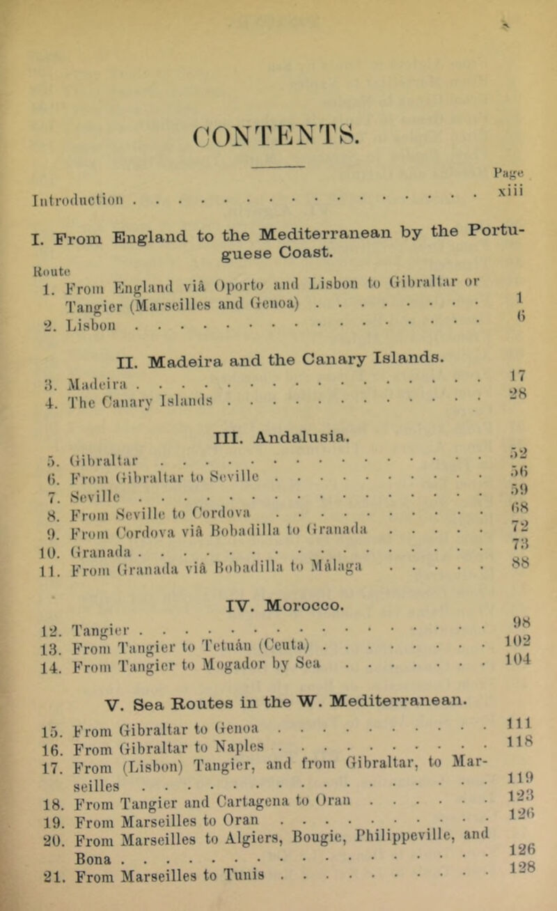 (T)NTENTS. Pa^e xiii Introduction I. From England to the Mediterranean by the Portu guese Coast. Route /,•! li 1. From England via Oporto and Insbon to (nbrallar or Tangier (Marseilles and Genoa) ] 2. Lisbon II. Madeira and the Canary Islands. \ • T. The Canary Islands III. Andalusia. .A. (lil)raltar f). From Gibraltar to Seville 7. Seville S. From Seville to Cordova t). From Cordova vift llobadilla to (iranada 10. Granada • • • • 11. From (iranada via Hobadilla to .Malaga :r2 .■)(i .)9 ()8 7-2 7:5 88 IV. Morocco. 12. Tangier 13. From Tangier to Tetnan (Ceuta) . 14. From Tangier to Mogador by Sea 98 10-2 104 V. Sea Routes in the W. Mediterranean. 15. From Gibraltar to (ienoa 16. From Gibraltar to Naples 17. From (Lisbon) Tangier, and from Gibraltar, to Alar- seilles 18. From Tangier and Cartagena to Oran 19. From Marseilles to Oran • • • • 20. From Marseilles to Algiers, Bougie, Philippeville, and Bona 21. From Marseilles to Tunis Ill 118 119 123 126 126 128