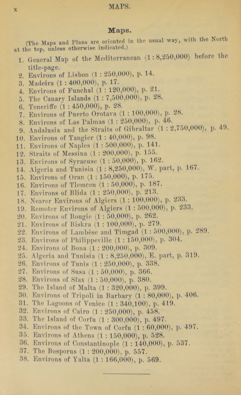 MArs. Maps. (Tlic Maps and Plans arc oriented in the usual way, with the North at the top, unless otherwise indicated.) 1. General Map of the Mediterranean (1; 8,250,000) before the title-page. 2. Environs of Lisbon (1 : 250,000), p. 14. 3. Madeira (1 : 400,000), p. 17. 4. Environs of Funchal (1 : 120,000), p. 21. 5. The Canarj^ Islands (1 : 7,500,000), p. 28. 0. Teneriffe (1 : 450,000), p. 28. 7. Environs of Puerto Orotava (1 : 100,000), p. 28. 8. Environs of Las Palmas (1 : 250,000), p. 40. __ i). Andalusia and the Straits of Gibraltar (1 : 2,750,000), p. 4.K 10. Environs of Tangier (1 : 40,000), p. 98. 11. Environs of Naples (1 ; 500,000), p. 141. 12. Straits of Messina (1 : 200,000), p. 155. 13. Environs of Syracuse (1 : 50,000), p. 162. 14. Algeria and Tunisia (1 : 8,250,000),^W. part, p. 167. 15. Environs of Oran (,1 : 150,000), p. 175. 16. Environs of Tleineen (1 : 50,000), p. 187. 17. Environs of Plida (1 : 250,000), p. 213. 18. Nearer Environs of Algiers (1 ; 100,000), p. 233. 19. Remoter Environs of Algiers (1 : 500,000), p. 233. 20. Environs of Pougie (1 ; 50,000), p. 262. 21. Environs of Biskra (1 : 100,000), ]). 279. 22. Environs of Lambese and Timgad (1 : 500,000), p. 289. 23. Environs of Phili])i)evillc (1 : 150,000), p. 304. 24. Environs of Rona (1 ; 200,000), p. 309. 25. Algeria and Tunisia (1 : 8,250,000), E. part, p. 319. 26. Environs of Tunis (1 : 250,000), p. 338. 27. Environs of Susa (1 : 50,000), ]). 366. 28. Environs of Sfax (1 ; 50,000), p. 380. 29. 'J’hc Island of Malta (1 : 320,000), p. 399. 30. Environs of 'I’ripoli in Rarbary (1 : 80,000), p. 406. 31. The Lagoons of Venice (1 : 340,100), p. 419. 32. Environs of Cairo (1 : 250,000), p. 458. 33. The Island of Corfu (1 : 300,000), p. 497. 34. Environs of the 'fowu of Corfu (1 : 60,000), p. 497. 35. Euvirons of Athens (1 : 150,000), p. 528. 36. Environs of Constantinople (1 : 140,000), p. 537. 37. 'I'he Bosporus (1 : 200,000), p. 557. 38. Environs of Yalta (1 : 166,000), p. 569.