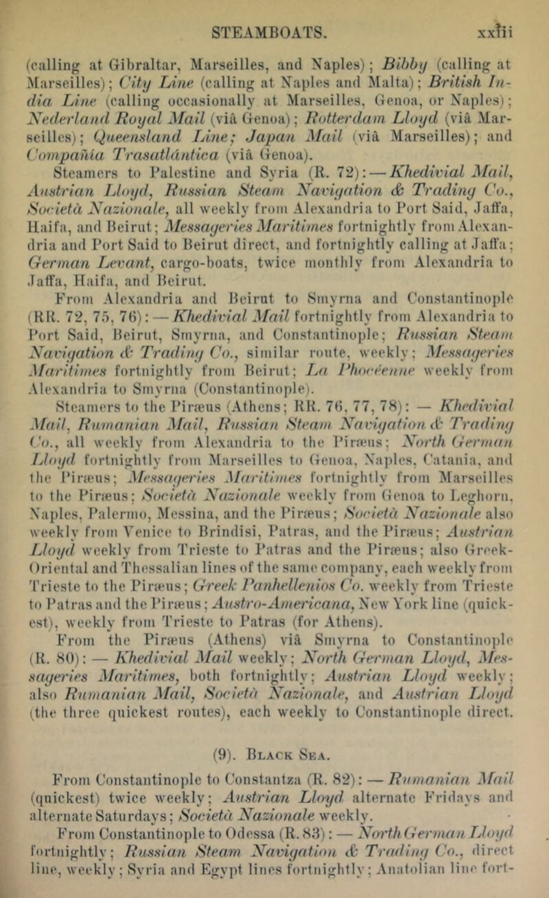 (calling at Gibraltar. Marseilles, and Naples); Bibbij (calling at Marseilles); City Line (calling at Naples and Malta); British In- dia Line (calling occasionally at Marseilles, Genoa, or Naples); Nederland Royal Mail (via, Genoa); Rottet'dum Lloyd (via Mar- seilles); Queensland Lme; Japan Mail (via Marseilles); and Compahla Trasatldntica (via Genoa). Steamers to Palestine and Syria (11. 72): — Khedivial Mail, Austrian Lloyd, Russian Steam Naviyation & Trading Co., Soeietd Nazionale, all weekly from .Alexandria to Port Said, Jaft’a, Haifa, and Beirut; Messayeries Maritiines fortnightly from Alexan- dria and Port Said to Beirut direct, and fortnightly calling at Jaffa; German Levant, cargo-boats, twice monthly from Alexandria to Jaffa, Haifa, and Beirut. From Alexandria and Beirut to Smyrna and Constantinople (HR. 72, 75, 7(5): — Khedivial Mail fortnightly from Alexandria to Port Said, Beirut, Smyrna, and Constantinople; Russian Sbuim Naviyation A Trading Co., similar route, weekly; Messayeries Maritimes fortnightly from Beirut; IjO Phoreenne weekly from .Vlexandria to Smyrna (Constantinople). Steamers to the Pirfeus (Athens; KK. 7(5, 77, 78): — Khedivial Mail, Rumanian Mail, Russian Steam Naviyation A Trading i'o., all weekly from .Alexandria to the Pirams; North German Lloyd fortnightly from Marseilles to Genoa, Na])les, Catania, and the Pira?us; Messayeries Maritimes fortnightly from Marseilles to the Pineus; Soeietd Nazionale weekly from (fenoa to Lcffhorn. .Naples, F’alermo, Messina, and the Pira'us; Soeietd Nazionale also weekly from Venice to Brindisi, Patras, and the Pineus; Austrian Lloyd weekly from Trieste to Patras and the Pineus; also (treek- Oriental and Thessalian lines of the same company, each weekly from Trieste to the Pineus; Greek Panhellenios Co. weekly from Trieste to Patras and the Pirseus; Austro-Ainericana, New York line (quick- est), weekly from Trieste to Patras (for Athens). From the Pineus (Athens) via Smyrna to Constantino])le (B. 80): — Khedivial Mail weekly; North German Lloyd, A/e.s- sayei'ies Maritimes, both fortnightly; Austrian Lloyd weekly; also Rumanian Mail, Soeietd Nazionale, and Austrian Lloyd Hhe three quickest routes), each weekly to Constantinople direct. (9). Black Sea. From Constantinople to Constantza (R. 82): — Rumanian Mail (quickest) twice weekly; Austrian Lloyd alternate Fridays and alternate Saturdays; Soeietd Nazionale weekly. From Constantinople to Odessa (R.83): — NorthGerman Lloyd fortnightly; Russian Steam Naviyation A Trading Co., direct line, weekly; Syria and Egypt lines fortnightly; Anatolian line fort-