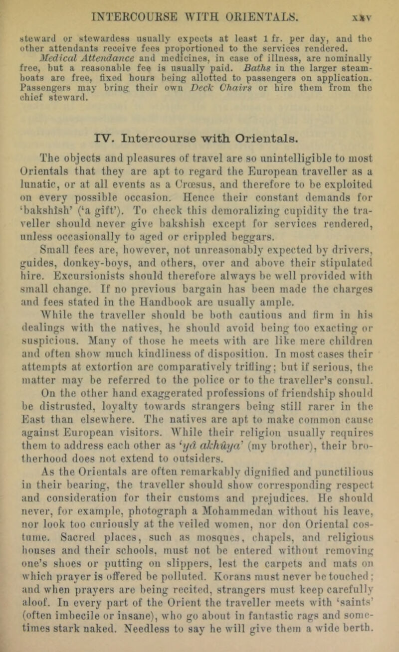 steward or stewardess usually expects at least 1 fr. per day, and the other attendants receive fees proportioned to the services rendered. Medical Attendance and medicines, in case of illness, are nominally free, but a reasonable fee is usually paid. Baths in the larger steam- boats are free, fixed hours being allotted to passengers on application. Passengers may bring their own Deck Chairs or hire them from the chief steward. IV. Intercourse with Orientals. The objects and pleasures of travel are so unintelligible to most Orientals that they are apt to regard the European traveller as a lunatic, or at all events as a Croesus, and therefore to be exploited on every possible occasion. Hence their constant demands for ‘bakshish’ (‘a gift’). To check this demoralizing cupidity the tra- veller should never give bakshish except for services rendered, unless occasionally to aged or criifpled beggars. Small fees are, however, not unreasonably expected by drivers, guides, donkey-boys, and others, over and above their stipulated hire. Excursionists should therefore always be well provided with small change. If no previous bargain has been made the charges and fees stated in the Handbook are usually ample. While the traveller should be both cautious and firm in his dealings with the natives, he should avoid being too exacting or .suspicious. Many of those he meets with are like mere children and often show much kindliness of disposition. In most cases their attempts at extortion are comparatively trifling; but if serious, the matter may be referred to the police or to the traveller’s consul. On the other hand exaggerated professions of friendship should be distrusted, loyalty towards strangers being still rarer in the. East than elsewhere. The natives are apt to make common cause against European visitors. While their religion usually requires them to address each other as ‘i/d alchUya’ (my brother), their bro- therhood does not extend to outsiders. As the Orientals are often remarkably dignified and punctilious in their bearing, the traveller should show corresponding respect and consideration for their customs and prejudices. He should never, for exam])le, photograph a Mohammedan without his leave, nor look too curiously at the veiled women, nor don Oriental cos- tume. Sacred places, such as mosques, chapels, and religious houses and their schools, must not be entered without removing one’s shoes or putting on slippers, lest the carpets and mats on which prayer is offered be polluted. Korans must never he touched; and when prayers are being recited, strangers must keep carefully aloof. In every part of the Orient the traveller meets with ‘saints’ (often imbecile or insane), who go about in faTitastic rags and some- times stark naked. Needless to say he will give them a wide berth.