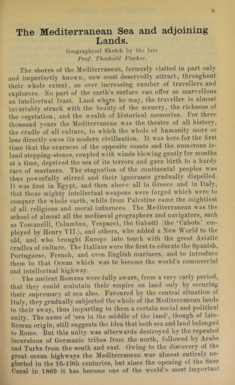 The Mediterranean Sea and adjoining Lands. Oeograiihical Sketch hy tlie late Prof. Tlir.obald Fincher. The shores ol' the Mediterranean, formerly visited in part only and imperfectly known, now most deservedly attract, throughout their whole extent, an ever increasing number of travellers and explorers. No part of the earth’s surface can otter so marvellous an intellectual feast. Land whjre he may, the traveller is almost invariably struck with the beauty of the scenery, the richness of the vegetation, and the wealth of historical memories. For three thousand years the Mediterranean was the theatre of all history, the cradle of all culture, to which the whole of humanity more or less directly owes its modern civilization. It was here for the first time that the nearness of the opposite coasts and the numerous is- land stepping-stones, coupled with winds blowing gently for months at a time, deprived the sea of its terrors and gave birth to a hardy race of mariners. The stagnation of the continental peoides was thus powerfully stirred and their ignorance gradually dispelled. It was first in Egypt, and then above all in Greece and in Italy, that those mighty intellectual weapons were forged which were to compier the whole earth, while from Palestine came the mightiest of all religious and moral inttuences. The Mediterranean was the school of almost all the medieval geographers and navigators, such as Toscanelli, Columbus, Vespncci, the Gabotti (the ‘Cabots’ em- ployed by Henry VIL), and others, who added a New M'orld to the old, aiur who, brought Europe into touch with the great Asiatic cradles of culture. The Italians were the first to educate the Spanish, Portuo'uese. French, and even English mariners, and to introduce them *10 that Ocean which was to become the world’s commercial and intellectual highway. The ancient Romans were fully aware, from a very early i)eriod, that they could maintain their empire on land only by securing their supremacy at sea also. Favoured by the central situation of Italy, they gradually subjected the whole of the Mediterranean lands to tiieir sway, thus imparting to them a certain social and political unity. The name of ‘sea in the middle of the land’, though of late- Roniau origin, still suggests the idea that both sea and land belonged to Rome. But this unity was afterwards destroyed by the repeated incursions of Germanic tribes from the north, followed by .\rabs and Turks from the south and east. Owing to the discovery of the great ocean highways the Mediterranean was almost entirely ne- L glected in the 16-19th centuries, but since the opening of the Suez ||l Canal in 1869 it has become one of the world’s most important