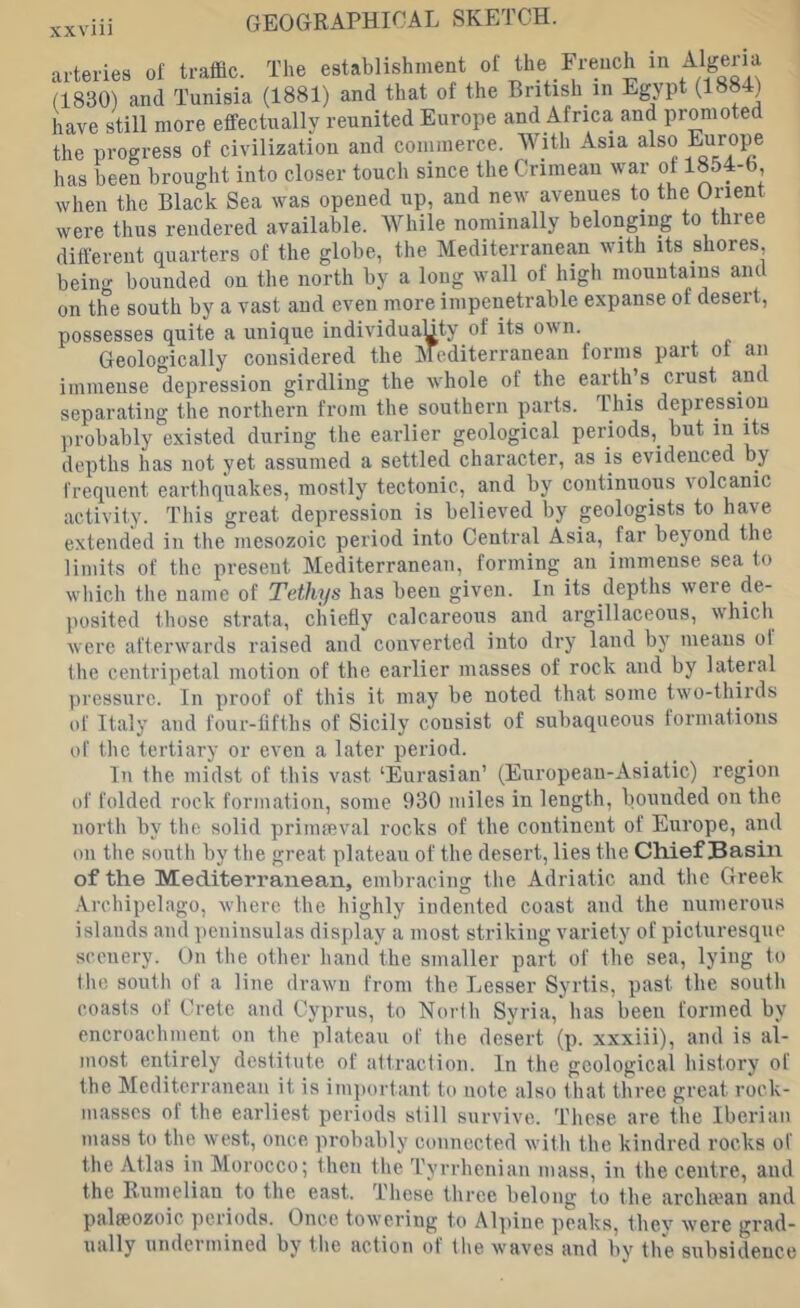 XX ar (1 ha the progress of civilization and commerce. With Asia also Europe has been brought into closer touch since the Crimean war of 1854-6, when the Black Sea was opened up, and new avenues to the Orient were thus rendered available. While nominally belonging to three different quarters of the globe, the Mediterranean with its shores, being bounded on tlie north by a long wall of high mountains and on the south by a vast and even more impenetrable expanse of desert, possesses quite a unique individuaUty of its own. Geologically considered the Mediterranean forms part ol an immense depression girdling the whole of the earth’s crust and separating the northern from the southern parts. This depression probably existed during the earlier geological periods, but in its depths has not yet assumed a settled character, as is evidenced by frequent earthquakes, mostly tectonic, and by continuous lolcanic activity. This great depression is believed by geologists to have extended in the mesozoic period into Central Asia, far beyond the limits of the present Mediterranean, forming an immense sea to which the name of Tethys has been given. In its depths were de- ]>osited those strata, chiefly calcareous and argillaceous, which were afterwards raised and converted into dry land by means ol the centripetal motion of the earlier masses of rock and by lateral pressure. In proof of this it may be noted that some two-thirds of Italy and four-fifths of Sicily consist of subaqueous formations of the tertiary or even a later period. In the midst of this vast ‘Eurasian’ (Eiiropean-Asiatic) region of folded rock formation, some 930 miles in length, bounded on the north by the solid primmval rocks of the continent of Europe, and on the south by the great plateau of the desert, lies the Chief Basin of the Mediterranean, embraciim the Adriatic and the Greek .Archipelago, where the highly indented coast and the numerous islands and i)eninsulas display a most striking variety of picturesque scenery. On the other hand the smaller part of the sea, lying to the south of a line drawn from the Lesser Syrtis, past the south coasts of Crete and Cyprus, to North Syria, has been formed by encroachment on the plateau of the desert (p. xxxiii), and is al- most entirely destitute of attraction. In the geological history of the Mediterranean it is im])ortant to note also that three great rock- masses of the. earliest periods still survive. These are the Iberian mass to the west, once probably connected with the kindred rocks of the Atlas in Moroeco; then the Tyrrhenian mass, in the centre, and the Rumeliau to the east. These three belong to the arcluvan and palaeozoic periods. Once towering to Alpine peaks, thev were grad- ually undermined by the action of the waves and by the subsidence