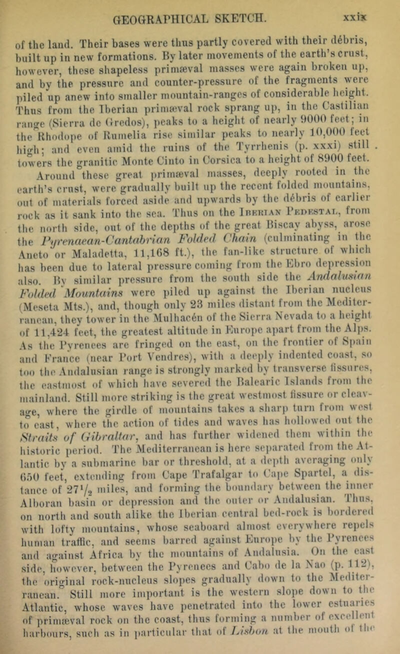 GEOGRAPHICAL SKETCH. XXIK of the land. Their bases were thus partly covered with their debris, built up in new formations. By later movements of the earth’s crust, however, these shapele.ss primeval masses were again broken up, and by the pressure and counter-pressure of the fragments were piled up anew into smaller mountain-ranges of considerable height. Thus from the Iberian primeval rock sprang up, in the Castilian range (Sierra dc Credos), peaks to a heiglit of nearly 9000 feet; in the^'llhodope of Rumelia rise similar peaks to nearly 10,000 feet high; and even amid the ruins of the Tyrrlienis (p. xxxi) still . towers the granitic Monte Cinto in Corsica to a height of 8900 feet. .Around these great primeval masses, deeply rooted in the earth’s crust, were gradually built up the recent folded mountains, out of materials forced aside and upwards by the debris of earlier rock as it sank into the sea. Thus on the InKuiAN Pkpkstai., from the north side, out of the dei)ths of the great Biscay abyss, arose the Pyrenaean-Cantabrian Folded Chain (culminating in the Aneto or Maladetta, 11,108 ft.), the fan-like structure of which has been due to lateral pressure coming from the Ebro depression also. By similar pressure from the south side the Andaluxian Fdded 'Mountains were piled up against the Iberian nucleus (Meseta Mts.), and, though only 23 miles distant from the Mediter- ranean, they tower in the Mulliac6n of the Sierra Nevada to a height of 11,424 feet, the greatest altitude in Europe ajiart from the Aljis. As the Pyrenees are fringed on the east, on the frontier of Spain and Erance (near Port Vendres), with a deciily indented coast, so too the Andalusian range is strongly marked by transverse lissures, the castmost of which have severed the Balearic Islands from the mainland. Still more striking is the great westmost fissure or cleav- age, where the girdle of mountains takes a sharp turn from west to cast, where the action of tides and waves has hollowed out the Straits of Gibraltar, and has further widened them within the historic [teriod. The Mediterranean is here separated from the At- lantic by a submarine bar or threshold, at a dcjith averaging only (550 feet, c.xtcnding from Cape Trafalgar to Cape Spartel, a dis- tance of 2772 miles, and forming the boundary between the inner Alboran basin or depression and the outer or Andalusian. Tims, on north and south alike the Iberian central bed-rock is bordered with lofty mountains, whose seaboard almost everywhere repels human traflic, and .seems barred against Eurojje by the Pyrenees and against Africa by the mountains of Andalusia. On the cast side, however, between the Pyrenees and Cabo de la Nao (p. 112), the original rock-nucleus slopes gradually down to the Mediter- ranean.'’ Still more important is the western slope down to the Atlantic, whose waves have penetrated into the lower cstuaiies of priniffival rock on the coast, thus forming a number of excellent harbours, such as in particular that of I/tsbou at the mouth ol t n