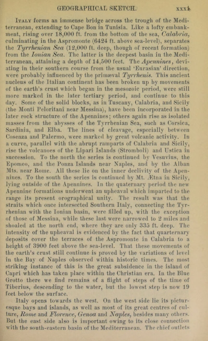 Italy forms an immense bridge across the trough of the Medi- terranean, extending to Cape Bon in Tunisia. Like a lofty embank- jiient, rising over 18,000 ft. from the bottom of the sea, Calabria, culminating in the A.spromonte (()424 It. above sea-level), separates the Tyrrhenian Sea (12,000 ft. deep, though of recent formation) from the Ionian Sea. The latter is the deepest basin in the Medi- terranean, attaining a depth of 14,r)00 feet. '\'\\e Apennines, devi- ating in their southern course from the usual ‘Eurasian’ direction, were probably influenced by the prinneval Tyrrhenis. This ancient nucleus of the Italian continent has been broken up by movcment.s of the earth’s crust which began in the me.sozoic period, were still more marked in the later tertiary period, and continue to this ilay. Some of the solid blocks, as in Tuscany, Calabria, and Sicily (the Monti Peloritani near Messina), have been incorporated in the later rock structure of the Apennines; others again rise as isolated mas.ses from the abysses of the Tyrrhenian Sea, such as ('orsica, Sardinia, and Elba. The lines of cleavage, especially between Cosenza and Palermo, were marked by great volcanic activity. In a curve, parallel with the abrupt ramparts of Calabria and Sicily, I’ise the volcanoes of the Lipari Islands (Stromboli) and Ustica in succession. To the north the scries is continued by Vesuvius, the Epomet), and the Ponza Islands near Naples, and by tli(' .Mban Mts. near Rome. .\11 these lie on the inner declivity <tf the pen- nines. To the south the series is continued by Mt. .Etna in Sicily, lying outside of the .\i)ennines. In the (piaternarv period the new Apennine formations nmlcrwent an upheaval which imparted to the range its present orographical unity. The result was that the straits which once intersected Southern Italv, connecting the Tvr- rhenian with the Ionian basin, were tilled up, with the exception of those (d' Messina, white these last were narrowed to 2 miles and shoaled at the north end, where they are only 33.) ft. deep. The intensity of the upheaval is evidenced by the fact that fjuarternary deposits cover the terraces of the .\spronionte in Calabria to a height of 3900 feet above the sea-level. That these movements (d' the earth’s crust still continue is jnmved by the variations of level in the Hay of Naples observed within hi.storic times. The most striking instance of this is the great subsidence in the island of Capri which has taken place within the Christian era. In the Bine Grotto there we find remains of a flight of steps of the time of 'I'iberius, descending to the water, but the lowest step is now 19 feet below the surface. Italy opens towards the west. On the west side lie its jiictur- esque bays and islands, as well as most of its great centres of cul- ture, Home and Florence, (lenoa and Xa2)les, besides many others. But the east side also is im])ortant owing to its close connection with the south-eastern basin of the Mediterranean. The chief outlets