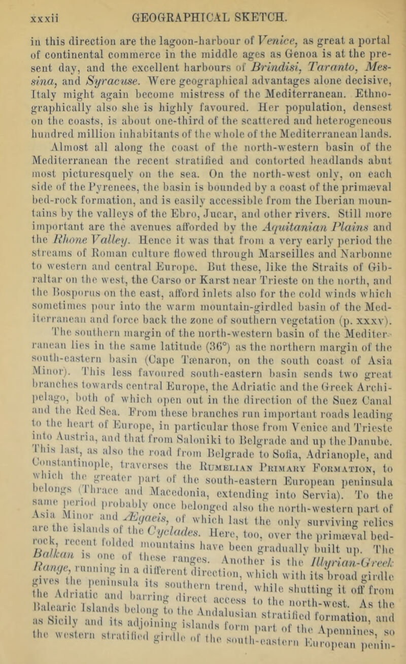 ill this direction are the lagoon-harbour of Ve7iice, as great a portal of continental commerce in the middle ages as Genoa is at the pre- sent day, and the excellent harbours of Brindisi, Taranto, Mes- sina, and Syracuse. Were geographical advantages alone decisive, Italy might again become mistress of the Mediterranean. Ethno- graphically also she is higlily favoured. Her population, densest on tlie coasts, is about one-third of the .scattered and lietcrogeneous hundred million inhabitants of the whole of the Mediterranean lands. Almost all along the coast of the north-western basin of the Mediterranean the recent siratiiied and contorted headlands abut most picturesquely on the sea. On the north-west only, on each side of the Pyrenees, the basin is bounded by a coast of the primmval bed-rock formation, and is easily accessible from the Iberian moun- tains by the valleys of the Ebro, Jucar, and other rivers. Still more important are the avenues afforded by the Af[uitanian Plains and tlie Plume Valley. Hence it was that from a very early ])eriod the streatns of Roman culture tiowed through Marseilles and Narbonne to western and central Europe. Rut these, like the Straits of Gib- raltar on the west, the Carso or Karst near Trieste on the north, and the Rosporus on the east, afford inlets also for the cold winds which sometimes ])our into the warm mountain-girdled basin of the Med- iti'rranean and force back the zone of soutliern vegetation (p. xxxv). The soutliern margin of the north-western basin of the Mediter I’anean lies in the same latitude (lU)®) as the northern margin of the south-eastern basin (Cape 'Tjenaron, on the south coast of Asia •Minor). 'I'his less favoured south-eastern basin sends two great branches towards central Europe, the Adriatic and the Greek Archi- pelago, both of which o|)en out in the direction of the Suez Canal and the Red Sea. Ei-om these branches run important roads leading to the heart of Eurojie, in particular those from Venice and Trieste Irom Saloniki to Relgrade and u]) the Danube. 1 Ins last, as also the road froi ns lasi, as also the road from Relgrade to Solia, .Adrianople, and Cons antinople, traverses the Rumei.i.\n Piumaky Eokmation, to w lU 1 H gieater jiart ol the south-eastern European jieninsnla )(, ongs ( 11 ace and Macedonia, extending into Servia). To the once lielonged also the north-western part of ■iiVtlii' !«]■! t hich last the only surviving relies recoil'*/n , too, over the priimeval bcd- ecent lolded mountains have been gradnallv built up. Tlie /> . . ranges. Another is ihe' lUurian-Ureel- llaleiii ic Islaii.ls belong to ll.o i„hl, U n» Sieily n,„l iln n,l|„n,i„B islan.ll Iwir.neun ll.e wenleen slrnlille.l gie.lle ol' ,l,e sonlbh'.nnle,.,, I'n.'Xe rock, Balkan is one