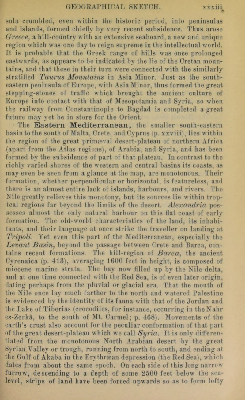 Hula crumbled, even within the historic period, into peninsulas and islands, lornied chiefly by very recent subsidence. Thus arose G'm’ce, a hill-country with an extensive seaboard, a new and unique region which was one day to reign supreme in the intellectual world. It is probable that the Greek range of hills was once prolonged eastwards, as appears to be indicated by the lie of the Cretan moun- tains, and that these in their turn were connected with the similarly stratified Taurus Mountains in Asia Minor. Just as the south- eastern peninsula of Europe, with Asia Minor, thus formed the great stepping-stones of traffic which brought the ancient culture of Europe into contact with that of Mesopotamia and Syria, so when the railway from Constantinople to Ragdad is completed a great future may yet be in store for the Orient. The Eastern Mediterranean, the smaller south-eastern basin to the south of Malta, Crete, and Cyprus (p. xxviii), lies within the region of the great prinifeval desert-plateau of northern Africa (apart from the .\tlas regions), of .\rabia, and Syria, and has been formed by the subsidence of part of that plateau. In contrast to the richly varied .shores of the western and central basins its coasts, as may even be seen from a glance at the map, are monotonous. Their formation, whether perpendicular or horizontal, is featureless, and there is an almost entire laek of islands, harbours, and rivers. The Nile greatly relieves this monotony, hut its sources lie within tro])- ical regions far beyoiid the limits of the desert. Alexandria pos- sesses almost the only natural harbour on this flat coast of early formation. 'I’he old-world characteristics of the land, its inhabi- tants, and their language at once strike the traveller on landing at Tripoli. Vet even this part of the Mediterranean, especially the Leitant Basin, beyond the ])assage between (Tete and Barca, con- tains recent formations. The hill-region of Barca, the ancient Cyrenaica (p. 413), averaging IbUO feet in height, is composed of miocene marine strata. The bay now filled up by the Nile delta, and at one time connected with the Red Sea, is of even later origin, dating perha])s from the pluvial or glacial era. That the mouth of the Nile once lay much farther to the north and watered Palestine is evidenced by the identity of its fauna with that of the Jordan and the Lake of Tiberias (crocodiles, for instance, occurring in thcNahr ez-Zerkft, to the south of Mt. Carmel; p. 468). Movements of the earth’s ermst also account for the peculiar conformation of that part of the great desert-plateau which we call Syria. It is only ditferen- tiated. from the monotonous North Arabian desert by the great Syrian Valley or trough, running from north to south, and ending at the Gulf of Akaba in the Erythrfean depression (the Red Sea), which dates from about the same epoch. On each side of this long narrow furrow, descending to a depth of some 250U feet below the sea- level, strips of land have been forced upwards so as to form lofty