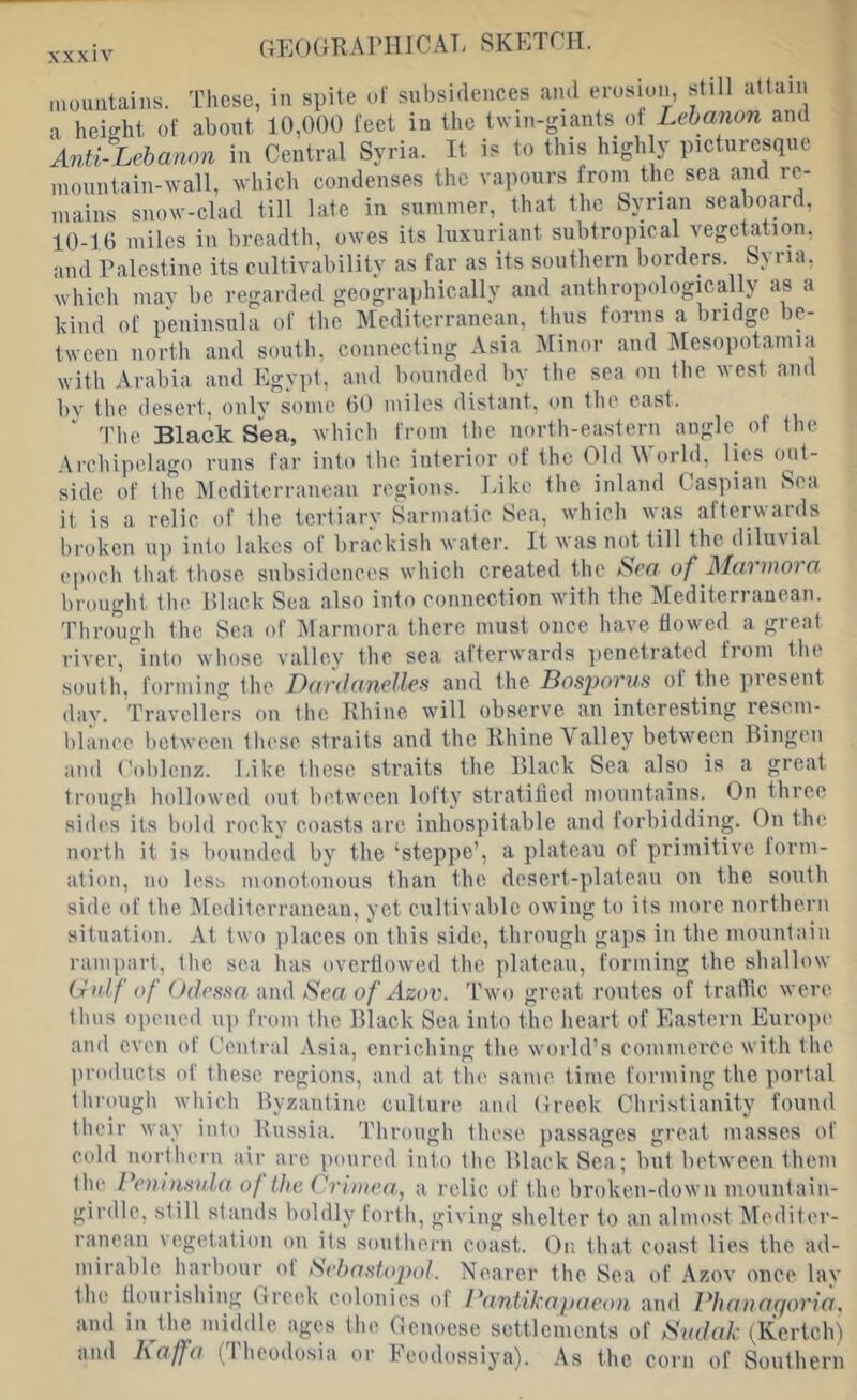 inoimtaiiis. Tlicse, in spite ol' subsidences and erosion, still attain a height of about 10,000 feet in the twin-giants of Lebanon and Anti Lebanon in Central Syria. It is to this high y picturesque mountain-wall, which condenses the vaiiours from the sea and re- mains snow-clad till late in summer, that the Syrian seabo.yd, 10-10 miles in breadth, owes its luxuriant subtropical vegetation, ami Palestine its cultivability as far as its southern borders. Syria, which may be regarded geographically and authropidogically as a kind of pdiiiisula of the Mediterranean, tiuis forms a bridge be- tween north and south, coiinectiiig Asia Minor and Mesopotamia with Arabia and Egypt, ami Imiinded by the sea on the west and bv the desert, only some 00 miles distant, on tlie east. The Black Sea, which from the north-eastern angle of the Archipelago runs far into the interior of the Old World, lies out- side of the IMcditerraneaii regions. Like the inland Caspian Sea it is a relic of the tertiary Sarmatic Sea, which was afterwards broken up into lakes of lirackisb water. It was not till the diluvial epocli that those subsidences which created the Sea of Marmora lirought the Hlaek Sea also into connection with the Mediterranean. Through the Sea of Marmora there must once have flowed a great river, into whose valley the sea afterwards penetrated fioni tlie south, forming the ^Dardanelles and the Bosporus ot the present dav. Travellers on the Rhine will observe an interesting resem- blance botwecii tliese straits and the Rhine Valley between Bingen and Coblenz, lake these straits the Black Sea also is a great troug!) liollowed out between lofty stratified mountains. On three sides its bold rocky coasts arc inhos])itable and forbidding. On tlu; north it is bounded by the ‘steppe’, a plateau of primitive lorm- ation, no less monotonous than the desert-plateau on the south side of the Mediterranean, yet cultivable owing to its more northern situation. At two places on this side, through gajjs in the mountain rampart, tlie sea has overflowed the plateau, forming the shallow Gulf of Odessa and Sea of Azov. T'wo great routes of traffic were thus opened up from the Black Sea into the heart of Eastern Europe and even of Central Asia, enriching the world’s commerce with the products of these regions, and at the same time forming the portal through which Byzautiue culture and Greek Christianity found tbeir way into Russia. Through these passages great masses of cold uortheru air are poured into the Black Sea; but between them the Peninstda of the Crimen, a relic of the broken-down mountain- girdle, still stands boldly forth, giving shelter to an almost Mediter- ranean vegetation on its southern coast. Or, that coast lies the ad- mirable harbour oi Seba.stojml. Nearer the Sea of .\zov once lav the flourishing Greek colonies of Pantikapaeon and Plianaqoria. and in the miildle ages the Genoese settlements of Sudak (^Kertch) and Kaffa (Iheodosia or leodossiya). As the corn of Southern