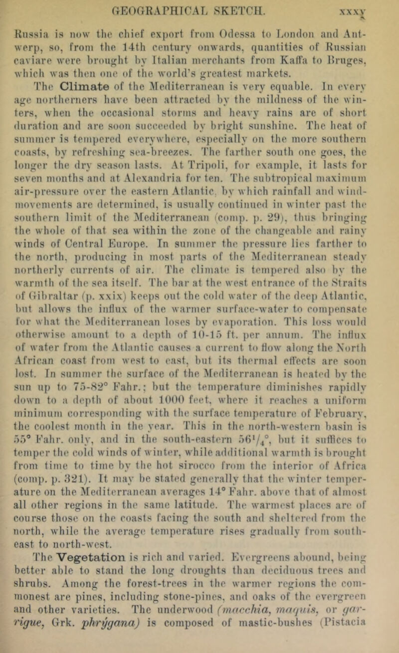 Russia is now llie chief export from Odessa to London and Ant- werp, so, from the 14th century onwards, quantities of Russian caviare were hroujjjht hy Italian merchants from Kaffa to Rru^es, which was then one of the world’s greatest markets. The Climate of the Mediterranean is very equable. In every age northerners have been attracted by the mildness of the win- ters, when the occiisional storms and heavy rains arc of short duration and are soon succeeded by bright sunshine. The heat of summer is tempered everywhere, especially on the more southern coasts, by refreshing sea-breezes. The farther south one goes, the longer the dry season lasts. .\t Tripoli, for example, it lasts for seven months and at Alexandria for ten. The subtropical maximum air-pressure over the eastern Atlantic, by which rainfall and wind- movements are determined, is usually continued in winter past the southern limit of the Mediterranean (comp. p. 29), thus bringing the whole of that sea within the zone of the changeable and rainy winds of Central Europe. In summer the pressure lies farther to the north, producing in most parts of tlie ^lediterranean steady northerly currents of air. The climate is tempered also by the warmth of the sea itself. The bar at the west entrance of the Straits of Gibraltar (j). xxi.x) keeps out the C(dd water of tlie deep .Atlantic, but allows the influx of the warmer surface-water to compensate for what the Mediterranean loses by evajtoration. This loss would otherwise amount to a depth of 19-1;) ft. per annum. The influx of water from the .Atlantic causes a current to flow along the North .African coast from west to cast, but its thermal effects are soon lost. In summer the surface of the Mediterranean is heated hy the sun up to 7;')-iS2° Fahr.; but the temperature diminishes rapidly down to a depth of about 1000 feet, where it reaches a uniform minimum corresponding with the surface temperature of February, the coolest mouth in the year. This in the north-western basin is Fahr. only, and in the south-eastern it siitflces to temper the cold winds of winter, while additional warmth is brought from time to time by the hot sirocco from the interior of .Africa (comp. p. ;}21). It may be stated generally that the winter temper- ature on the Mediterranean averages 14® Fahr. above that of almost all other regions in the same latitude. The warmest ])laces are of course those on the coasts facing the south and sheltered from the north, while the average temperature rises gradually from south- east to north-west. The Vegetation is rich and varied. Evergreens abound, being better able to stand the long droughts than deciduous trees and shrubs. .Amons: the forest-trees in the warmer rejiions the com- monest are pines, including stone-pines, and oaks of the evergreen and other varieties. The underwood (tnacchia, mafjnln, or (^nr- rigue, Grk. phrggana) is composed of mastic-bushes (I’istacia