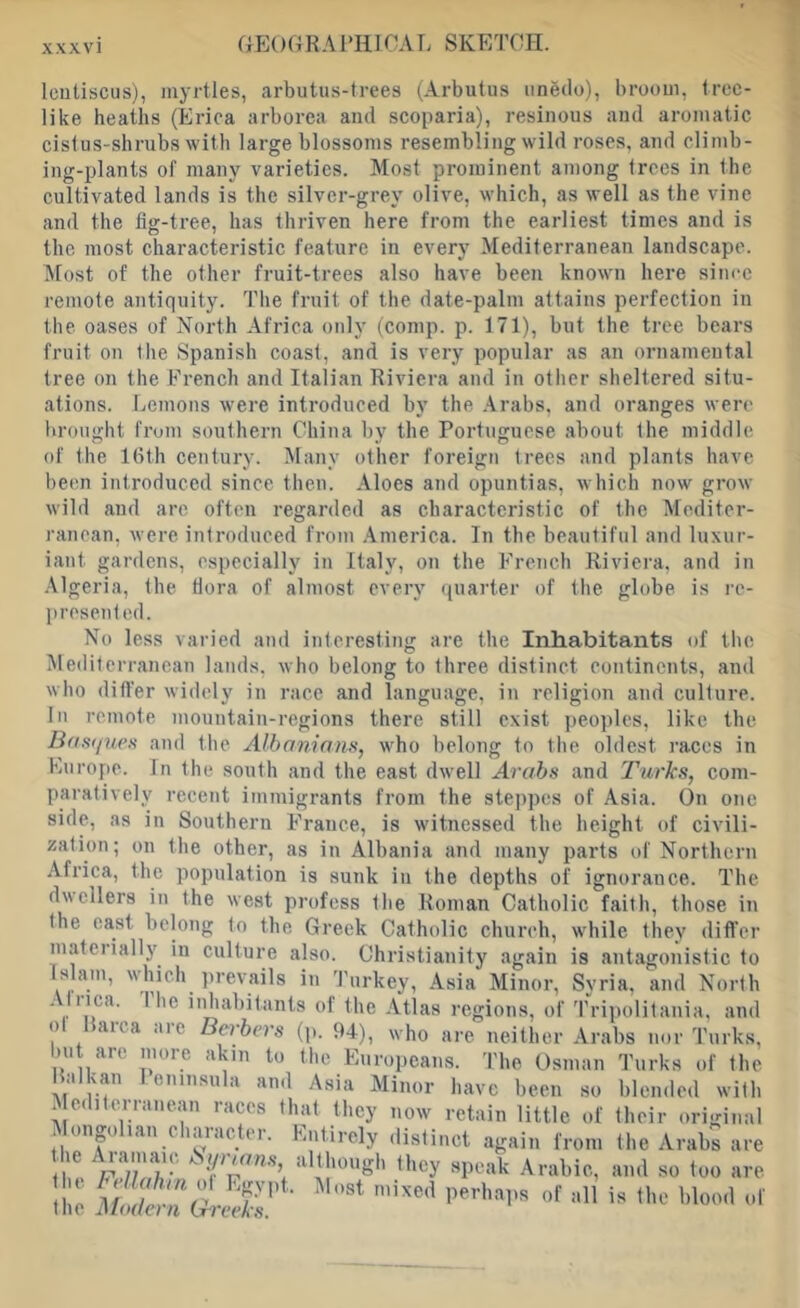 XXXVl ap]()GRAPIlIOAL SKETCH. Icutiscus), myrtles, arbutus-trees (Arbutus unedo), broom, tree- like heaths (Erica arborca and scoparia), resinous and aromatic cistus-shrubs with large blossoms resembling wild roses, and climb- ing-plants of many varieties. Most prominent among trees in the cultivated lands is the silver-grey olive, which, as well as the vine and the tig-tree, has thriven here from the earliest times and is the most characteristic feature in every Mediterranean landscape. >[ost of the other fruit-trees also have been known here sinre remote antiquity. The fruit of the date-palm attains perfection in the oases of Korth Africa only (comp. p. 171), but the tree bears fruit on the Spanish coast, and is very popular as an ornamental tree on the French and Italian Riviera and in otlier sheltered situ- ations. Lemons were introduced by the .\rabs, and oranges were brought from southern China by the Portuguese about the middle of the Kith century. iSIany other foreign trees and plants have been introduced since then. Aloes and opuntias, which now grow wild and are often regarded as characteristic of the Mediter- ranean, were introduced from .America. In the beautiful and luxur- iant gardens, especially in Italy, on the French Riviera, and in .\lgeria, the flora of almost every ({uarter of the globe is re- presented. No less varied and interesting are the Inhabitants of tho iilediterranean lands, who belong to three distinct continents, and who differ widely in race and language, in religion and culture. In remote mountain-regions there still exist peoples, like the Bdnijueti and the Albanians, who belong to the oldest races in Europe. In the south and the east dwell Arabs and Turks, com- paratively recent immigrants from the ste])pes of Asia. On one side, as in Southern France, is witnessed the height of civili- zation; on the other, as in Albania and many parts of Northern Africa, the population is sunk in the depths of ignorance. The dwellers in the west profess the Roman Catholic faith, those in the east belong to the Greek Catholic church, while they differ mateiially in culture also. Christianity again Islam, which prevails in Turkey, Asia Minor, Aliica. I he inhabitants of the Atlas regions, of of Rarca arc Berbers (p. 94), who are neither but are more akin to the Europeans. The Osman Balkan leninsula and Asia Minor have been so Mediterranean races that they now retain little of ilonpihan character. Entirely distinct again from If® r'-’ they speak Arabic, the bellahin ol Egypt. Most mixed perhaiis of all the Modern Greeks. is antagonistic to Syria, and North Tripolitania, and Arabs nor Turks, Turks of the blended with their original the Arabs are and so too are is the blood id'