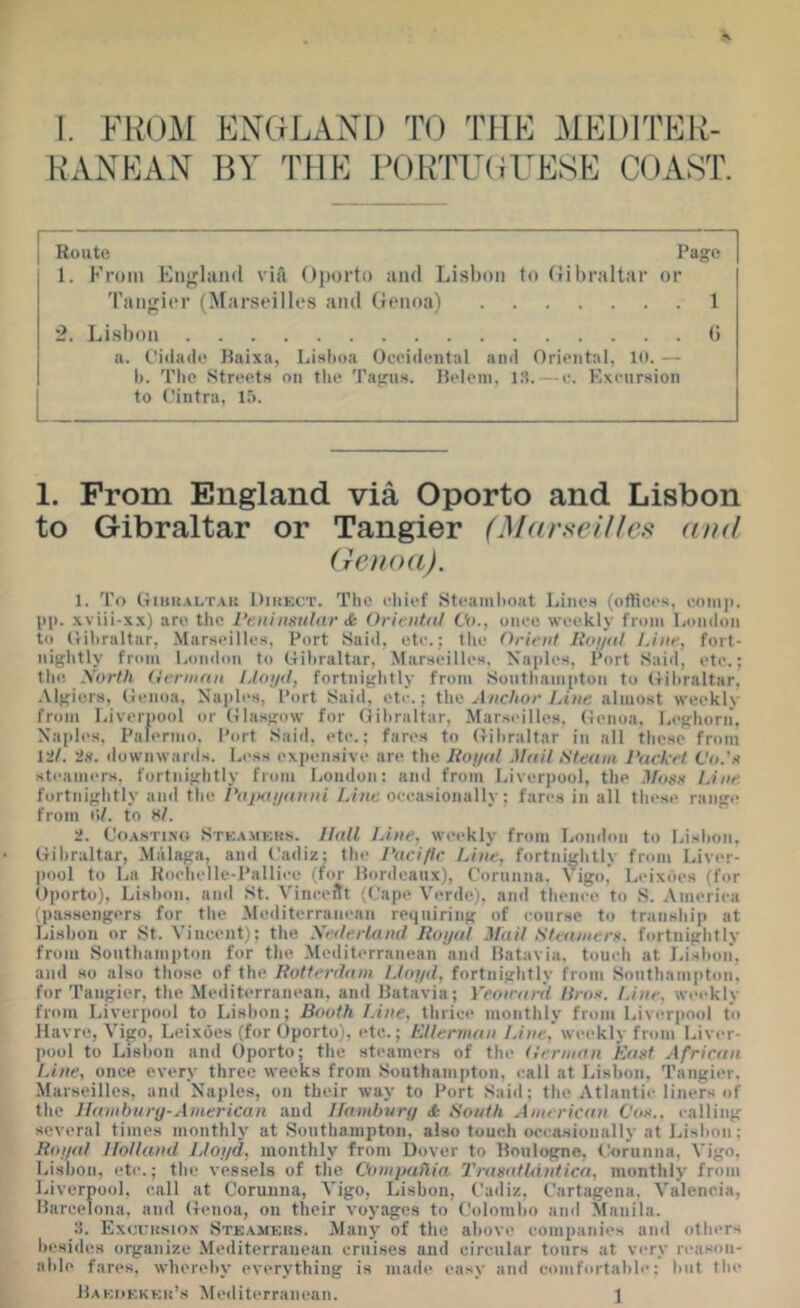 RANEAN BY THE PORTUOrESE COAST. I Route Page 1. From England via Oporto and Lisbon to (lil)raltar or Tangii'r (Marseilles and Genoa) 1 2. Lisbon (5 a. t'idade Raixa, Lisboa Occidental and Oriental, 10. — 1). The Streets on tlie Tagus. Ridein, 13. — e. Excursion to Ointra, I.). 1. From England via Oporto and Lisbon to Gibraltar or Tangier (Marseilles and (renoa). 1. To Oiio{.\L’r.\i! OiUECT. The chief Steaml)oat Lines (otliccs, coiiii). 1)11. xviii-xx) are the I’eiiiiisular & Oriental Vn., once weekly from London t<) (rihraltar, Marseilles, Port Said, etc.: the Orient lioi/at Line, fort- nightly from London to (rihraltar, Marseilles, Naples, Port Said, etc.; the Sorth German LIni/ft, fortnightly from Southampton to tlihraltar. .Mgiers, (renoa, Naples, Port Said, etc.; the Anchor Line almost weekly from Liverpool or (ilasgow for fiihraltar, Marseilles, (rcnoa, l.eghorii, Naples, Palermo. Port Said, etc.; fares to (rihraltar in all these from 12/. 2s. downwanls. Less ex])ensive are the Roj/al Mail Steam Packet C'o.'e steaiiK'rs, fortnightly from London: and from Liverpool, the Moss Line. fortidghtly and the I'aiHUjanni Line occasionally; fares in all the.se. range from hi. to S/. 2. CoASTiNd Steam»;ks. Hall Line, weekly from London to Lisbon, Gibraltar, Malaga, and Cadiz; the I'uciflr Line, fortnightly from Liver- pool to La Koehelle-Palliee (for Hordeaiix), Corunna. Vigo,’ Leixdes (for Oporto), Lisbon, anil St. Vinceftt ((.'ape Verde), and thenee to S. America (passengers for the Mediterranean reiiuiring of course to tranship at Lisbon or St. Vincent); the Xederland Royal Mail Steamerx. fortnightly from Southampton for the Mediterranean and Batavia, touch at Idshon, and so also those of the Rotterdam Lloyd, fortnightly from Southampton, for Tangier, the Mediterranean, and Batavia; Veon'ar'd Uros. Line, weekly from Liverpool to Lisbon; Booth Line, thrice monthly from Liverpool to Havre, Vigo, Leixoes (for Oporto), etc.; tlllerman Line,' weekly from Liver- pool to Lisbon and (Iporto; the steamers of the German East African. Line, once every three weeks from Southampton, call at Lisbon, Tangier. Marseilles, and Naples, on their way to Port Said; the Atlantic liners of the Ilambunj-American and Uamhury <t South American Cox.. I'alling several times monthly at Southampton, also touch occasionally at Lisbon; Roy<d Holland Lloyd, monthly from Dover to Boulogne, Corunna, Vigo. Lisbon, etc.; the vessels of the Compaflia 2'ra8(dldntica, monthly from Liverpool, call at Corunna, Vigo, Lisbon, Cadiz, Cartagena. Valencia, Barcelona, and Genoa, on their voyages to Colombo and Manila. 3. Exouksio.n Stkamkrs. Many of the above companies and others liesides organize Mediterranean cruises and circular tours at very reason- able fares, whereby everything is made easy and comfortable: but the Bakijkkku’s Mediterranean. ]