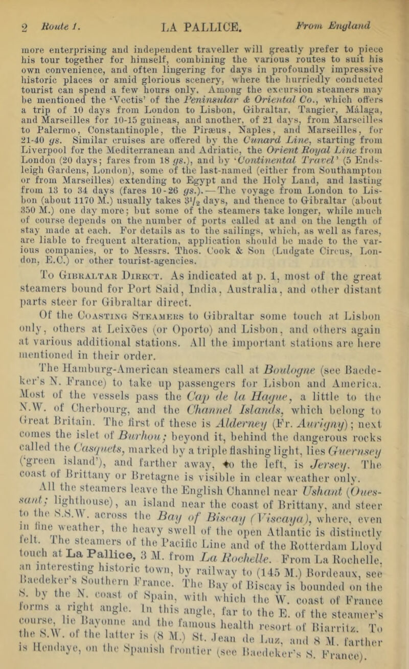 more enterprising and independent traveller will greatly prefer to piece his tour together for himself, combining the various routes to suit his own convenience, and often lingering for days in profoundly impressive historic places or amid glorious scenery, where the hurriedly conducted tourist can spend a few hours only. Among the excursion steamers may he mentioned the ‘Vcctis’ of the Penituinlar & Oriental Co., which offers a trip of 10 days from London to Lisbon, Gibraltar, Tangier, Malaga, and Marseilles for 10-15 guineas, and another, of 21 days, from Marseilles to Palermo, Constantinople, the Pirajus, Naples, and Marseilles, for 21-40 ys. Similar cruises are ottered by the Cmiard Line, starting from Liverpool for the Mediterranean and Adriatic, the Orient liuyal Line from London (20 days; fares from 18 ys.), and by •Continental Travel' (5 Ends- leigh Gardens, London), some of the last-named (either from Southampton or from Marseilles) extending to Egypt and the Holy Land, and lasting from 13 to 34 days (fares 10-26 ys.). — The voyage from London to Lis- bon (about 1170 M.) usually takes 3V2 days, and thence to Gibraltar (about 350 M.) one day more; but some of the steamers take longer, while much of course depends on the number of ports called at and on the length of stay made at each. For details as to the sailings, which, as well as fares, are liable to frequent alteration, application should be made to the var- ious companies, or to Messrs. Thos. Cook & Son iLudgate Circus, Lon- don, E.C.) or other tourist-agencies. To GiHKAi.TAR Direct. As indicated at p. 1, most of the great steamers bound for Tort Said, India, Australia, and other distant parts steer for Gibraltar direct. Of the Coasting Ste.v.mers to Gibraltar some touch at Lisbon only, others at Leixoes (or Oporto) and Lisbon, and others again at various additional stations. .Vll the important stations are here mentioned in their order. The Hamburg-American steamers call at Boultnjae (see Uaede- ker s N. France) to take up passengers for Jdsbon and America. -Most of the vessels pass the Cftp tie lu Htujne, a little to tlo' -V.W. of Cherbourg, and the Chaniiel Islands, which belong to (treat Dritain. The lirst of these is Alderney (Fr. Auriyay); next comes the islet A Burhuu; beyond it, behind the dangerous rocks called the Cas(/nets, marked by a triple tlasbing light. Vies G'xern.sey (green island’), and farther away, ^o the left, is Jersey. The coast ol Hrittany or liretagne is visible in clear weather only. -Ml the steamers leave the English Channel near Ushant {(hies- suid, lighthouse), an island near the coast of Brittany, and steer to ^ u S.iS.M across the Bay of Biscay ( Viseaya), where, even in tine weather, the heavy swell of the open Atlantic is distinetlv elt. 1 he steamers of the Facilic Line and of the Eotterdam Llovd * tlochelle. From La Rochelle, by railway to (145 M.) Bordeaux, see 'PI,II,. . , . . ’ . an interesting historic town Maedeker’s Southern France'. The May of Biscay is bounded on the S. bj the .V coas of Spam, with which the W. coast of France •on' 'se‘‘li.! t-\'‘''° 1' steamer’s (oiiist, 111- BaMuine and the lamous health resort of the S.tV. of the latter is (S M.i St. .lean is lien de ill/,. Miarrilz. To and S -M. farther daye, on the Spanish frontier (see Maedeker’s S. France).