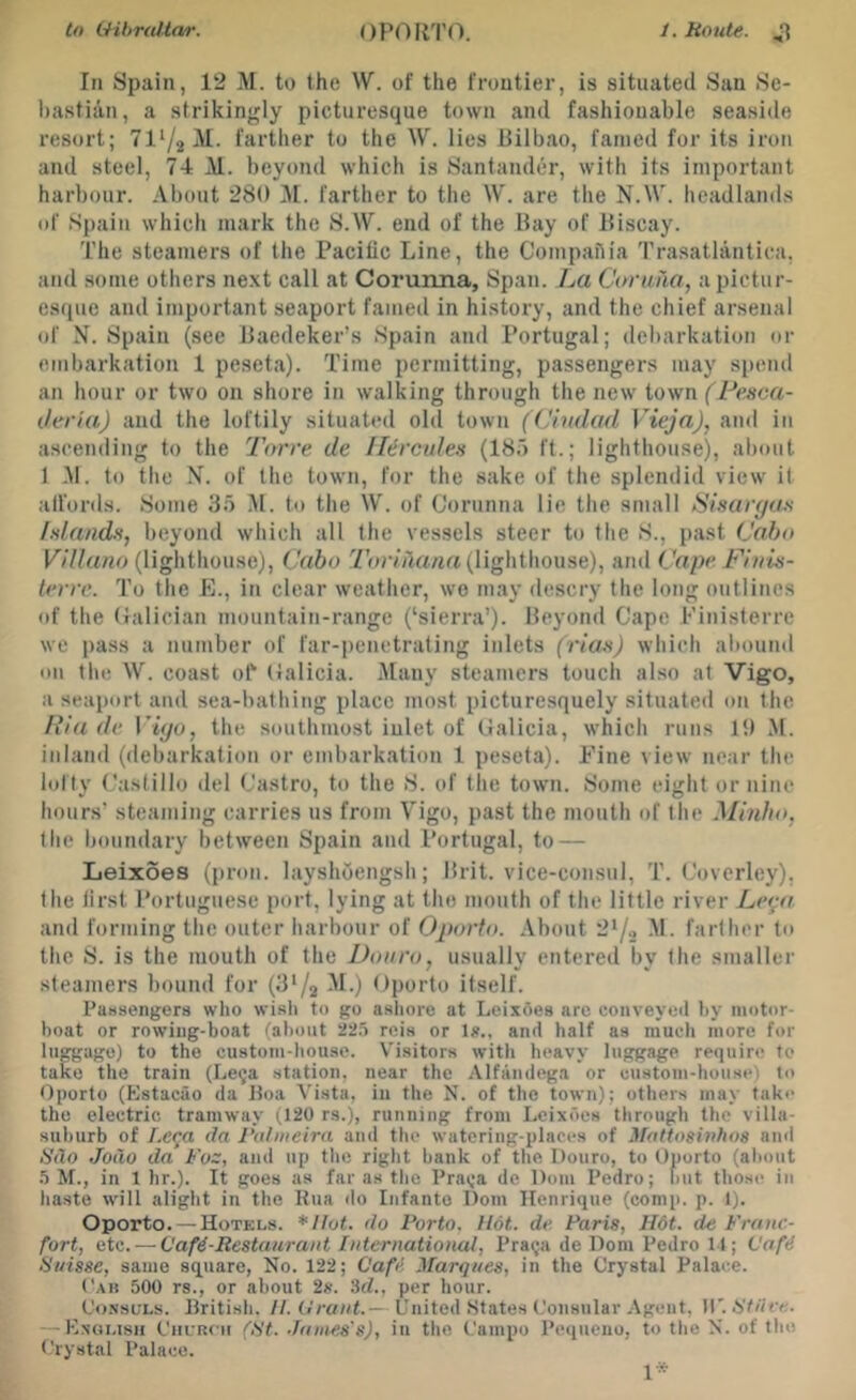 In Spain, 12 M. to the W. of the frontier, is situated San Se- bastian, a strikingly picturesque town and fashionable seaside resort; 7172^1- farther to the W. lies Bilbao, famed for its iron and steel, 74 M. beyond which is Santander, with its important harbour. About 280 M. farther to the W. are the N.W. headlands of Spain which mark the S.W. end of the Bay of Biscay. The steamers of the Pacific Line, the Compaflia Trasatlantica, and some others next call at Corunna, Span. La Coruna, a pictur- esque and important seaport famed in history, and the chief arsenal of N. Spain (see Baedeker’s Spain and Portugal; debarkation or embarkation 1 peseta). Time permitting, passengers may spend an hour or two on shore in walking through the new town (Pesca- Jeria) and the loftily situated old town (Ciudad Vieja), and in ascending to the Torre de Hercules (185 ft.; lighthouse), about 1 -M. to tlie of the town, for the sake of the splendid view it alfords. Some 35 M. to the W. of Corunna lie the small iSinarya-s fslands, beyond which all the vessels steer to the S., past Cabo (lighthouse), Cabo 7'orma/ia (lighthouse), iindikipe Piiiis- lerrc. To the E., in clear weather, wo may descry the long outlines of the (falician mountain-range (‘sierra’). Beyond Cape Finisterre we pass a number of far-penetrating inlets (riax) which al)ound on tile W. coast ol‘ (ialicia. Many steamers touch also at Vigo, a seaport and sea-bathing place most picturesquely situated on the Ilia de V’iyo, the southmost inlet of Galicia, whicli runs 19 M. inland (debarkation or embarkation 1 peseta). Pine view near tlie lofty Castillo del Castro, to the 8. of the town. 8ome eight or nine hours’ steaming carries us from Vigo, past the mouth of the Minho, the boundary between Spain and Portugal, to — Leixoes (pron. layshoengsli; Brit, vice-consul, T. Coverley), the lirst Portuguese port, lying at the mouth of the little river Le^a and forming the outer harbour of Oporto. About 2’/> M. farther to the S. is the mouth of the Douro, usually entered by the smaller steamers bound for (3'/2 Gporto itself. PaHsengers who wi.sli to go asliore at Leixoes are coiiveyeil by motor- boat or rowing-boat (about 22.5 rois or 1?., and half as much more for luggage) to the custom-liouse. Visitors with heavy luggage require to take the train (Lega .station, near the Alfamiega or custom-house) to Oporto (Kstacao da Boa Vista, in the N. of the town); others may take the electric tramway (120 rs.), running from Leixoes through the villa- suburb of Lcqa da I’a/nieira and the watering-places of Mattoswhoa ami Sdo Jodo da Fus, and up the right bank of the Douro, to Oporto (about .5 M., in 1 hr.). It goes as far as the Praga de Dom Pedro; but those in haste will alight in the Kua do Infante Dom Henrique (comp. p. 1). Oporto. — Hotels. *IIot. do Porto, Hot. de. Paris, H6t. de Franc- fort, etc. — Caf€-Restaurnnt International, Pra^a de Dom Pedro I t; Caf4 Suisse, same square, No. 122; Cafd Marques, in the Crystal Palace. Cab 500 rs., or about 2s. 3d., per hour. Co.NscLs. British. II. Grant.— United States Consular ,-Vgent, W'.Stiife. — K.noush CnuRcii (St. James's), iu the Campo Pequeno, to the N. of the Crystal Palace. 1*