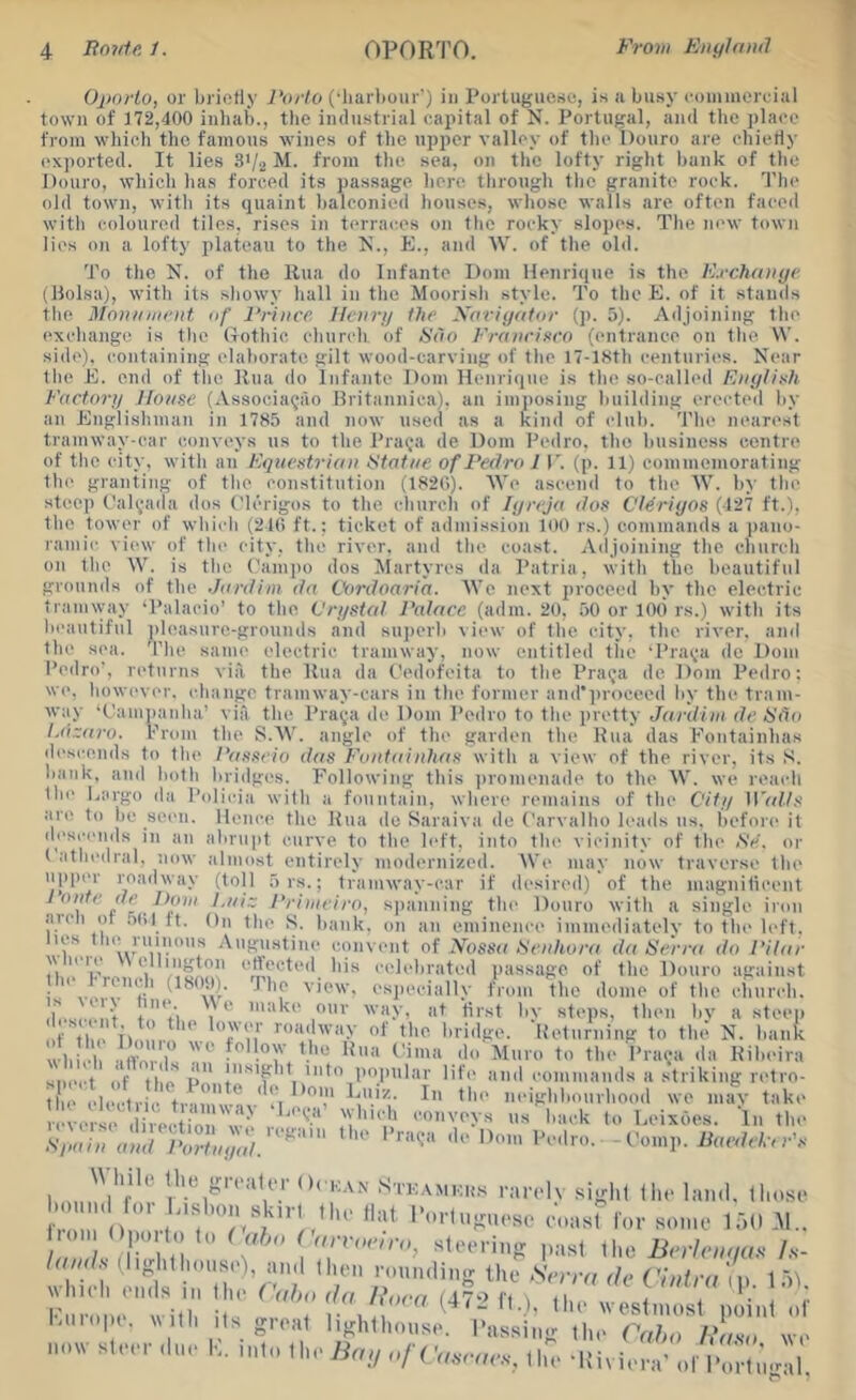 Oporto, or briefly Porto (•liarboiir') in Portuguese, is <i busy coinincreial town of J72,400 inhab., the industrial capital of N. Portugal, and the place from which the famous wines of the upper valley of the Douro are chiefly exported. It lies S'/a M. from the sea, on tlie lofty right bunk of the Douro, which has forced its passage here through tlie granite rock. 'I’he old town, with its quaint balconied houses, whoso walls arc often faced with coloured tiles, rises in terraces on the rocky slopes. The new town lies on a lofty j)lateau to the N., E., and AV. of the old. To the N. of the Rua do Infante Dorn Henrique is the Krchaiiyr (llolsa), with its showy hall in the Moorish style. To the E. of it stands the Mo)i/niir)it of Pidnee llon-i/ the Xoviyator (p. 5). Adjoining the exchange is tlie (Tothic, church of Sdo Fraiirirro (entrance on the W. side), containing elaborate gilt wood-carving of the 17-18th centuries. Near the E. end of the Rua do Infante Doin Henrique is the so-called Eiiytirh FacUno/ House (.Vssocia^ao llritannica), an imposing building erected by an Englishman in 1785 and now used as a kind of club. The nearest tramway-ear conveys us to the i'ra<;a de Dom Pedro, the business centre of the city, with an Equestrian tStafue of Pedro 1 T. (p. 11) commemorating the granting of the constitution (1820). AVe ascend to the AA'. by the steep t'al^-ada dos {'Icrigos to the church of lyreja dos Cl4ri<jos (127 ft.), the tower of whii li (2t(i ft.; ticket of admission H)(' rs.) commands a i)ano- ramic view of the eity, the river, and the coast. Adjoining the church on the AA^ is the ('am|u) dos Martyres da Patria, with the beautiful grounds of the Jiirdim da Co7-doaria. AA’c next proceed by the electric tramway ‘Palacio’ to the Vri/stol Palace (adm. 20, 50 or 100 rs.) with its beautiful pleasure-grounds and suj)erb \ i(‘w of the city, the river, and the sea. 'I'he same electric tramway, now entitled ifie ‘Pra^-a de Dom Pedro', returns via, the Rua da t'edofeita to the Pra(ja de Dom Pedro; we. however, change tramway-cars in the former and’proceed by the tram- w:iy ‘Camjianha’ via the Praya de Dom Pedro to the pretty Jardiiit de Udo l.dzaro. Prom the S.AA'. angle of the garden the Rua das P’ontainhas descends to the Passeio dasFoutainlias with a view of the river, its S. bank, and both liridges. Following this i)romenade to the AV. we reach the Largo da Policia with a fountain, where remains of the Citi/ ]\'al.ls arc to be seen. Hence the Rua do Saraiva de Carvalho lea<ls us. before it descends in an abrupt curve to the left, into the vicinity of tin- iS'e. or ( athedral, now almost entirely modernized. AA'e may now traverse the upper roadway (toll 5 rs.; tramway-car if desired) of the magniticent ^ fr - Friuieirn, spanning the Douro with a single iidu .■iicli ot .Uil ft. On the S. bank, on an eminence immediatelv to the left, lies ttie ruinons Augustine convent of Nossa ISeutiora da Serr(( do Pilar \\ leie Wellington effected his celebrated passage of the Douro ag:iinst he 1 rench (180!)). Phe view, esi.eciallv from the dome of the church. r...^ ,V Steps, then bv a steep ot■^'l'le ileo • 'Tn of the bridge. Weturning to the N. bank wb • ■ffei t.'' t’ima do Muro to the PraQa da Kibeira siMM^ of tllrT p** into popular lift' aiul oomniantls a striking rolrn- tI' ele tr tv 1 ® I i>oighbourhood we mtv take lelerir i emr to Eeixdes. In the Syaiu amt rortui/dl.''^' '‘''''o. ■ - Comp. , 'Vf''’ O' KAN Stkamkhs r:ir('lv siglil (he I.hihI, (Im.se l•<)utl(l for Di.shon skirl the flat I'oringuese eoasr from Oporto to (\iha (' for some lot) ,AI. laod. \ slocring past \Uo. Bcrieiiqas h- „ ! i » |,L,I „f I.iiio|)i. with Its great lighthouse. I'assin.r the ' ' ‘ now steer due K. into (he Baq o/ f Vt.vew.s-, tim -Rivie Cctho /I’r/.so ra Wt' of I’ortiigal,