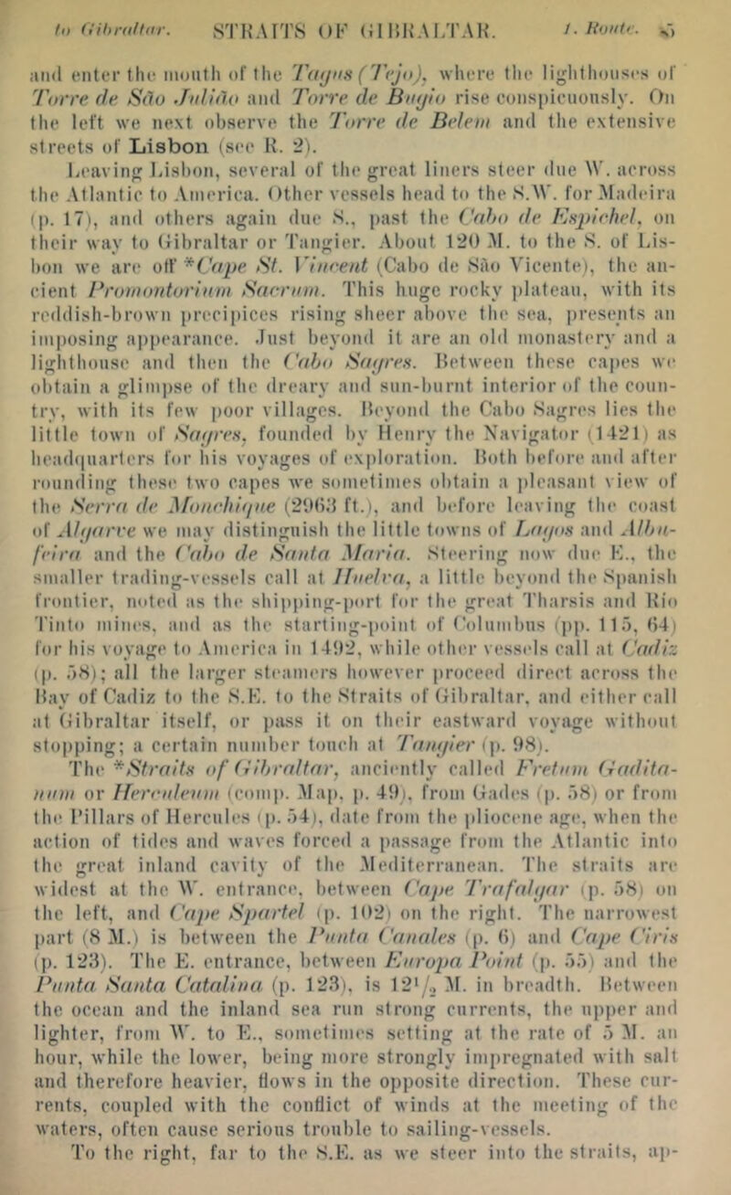 to (t'il)niltiir. STKAITS OK (JIUKALTAH. /. Hontr. iiiid enter the iiiDUth of the Ttiijiis (I'ejo), where tlie liglithoiises of Torre de Sdo Julitlo and Torre de Bnijio rise eons[)ieuonsly. On the left we next observe the Torre de Belem and the extensive streets of Lisbon (see H. 2). Leavini' bisl)on, several of the great liners steer due W. across the Atlantic to America. Other vessels head to the S.tV. for-Madeira (p. 17i, and others again due S., past the Cdho de Pls2>!ehel, on their way to (iihraltar or Tangier. .About 120 AI. to the S. of Lis- bon we are otf <S7. Vincent (Cabo de SAo Vicente), the an- cient Protnontorinm Saernin. This huge rocky i)lateau, with its reddish-brown precipices rising sheer above the sea, presents an imposing appearance. Just beyond it are an old monastery and a lighthouse and then the Cabo Saj/ren. Between these ca|)es we obtain a glimpse of the dreary and sun-burnt interior of the coun- try, with its few poor villages. Beyond the Cabo .Sagres lies the little town of Satjren, founded by Henry the Navigator (1421) as headipiarters for his voyages of exploration. Both before and after rounding these two capes Ave sometimes obtain a plea.sant view of the Serra de ^fonehifine (21)()d ft.), and before leaving the coast of xihjarve we may distinguish the little towns of Tjaijos and Albn- feira and the Cabo de Santa Maria. Steering now due K., the smaller trading-vessels call at Jfiielra, a little beyond the Spanish frontier, noted as the shipping-port for the great 'I'harsis and Hio Tinto mines, and as the starting-point of Columbus (])p. Ho, (54) for his voyage to .\merica in 14!t2, while oth(‘i‘ vessels call at Cadiz (p. oS); all the larger steamers however proceed direct across the Bay of Cadiz to the S.K. to the Straits of (jibraltar, and either call at (iibraltar itself, or pass it on their eastward voyage without stopping; a certain number touch at Taiajier (\). 98). The ^Straitx of (iibraltar, anciently called Fretmn (iadita- ninn or Ifercideinn (comp. .Map, p. 49). from Cades (p. .oS) or from th(( I’illars of Hercules (it. 54), date from the pliocene age, Avhen the action of tides and Avaves forced a passage from the -Atlantic into the great inland cavity of the -Mediterranean. The straits are widest at the AV. entrance, between Ca}te I'rafnltjar (p. 58) on the left, and ('ape Spartel (p. 11)2) on the right. The narroAvest part (SAL) is betAveen the Pnnta Canale.s (p. (5) and Cajte ('iris ip. 128). The E. entrance, between Enropa Point (p. 55) and the Pnnta Santa Catalina, (p. 123), is 12'/._, AI. in breadth. Between the ocean and the inland sea run strong currents, the upper and lighter, from AV. to E.. sometimes setting at the rate of 5 AI. an hour, Avhile the loAver, being more strongly impregnated Avith salt and therefore heavier, Hoavs in the opposite direction. These cur- rents, coupled Avith the conflict of Avinds at the meeting of the waters, often cause serious trouble to sailing-vessels. To the right, far to the S.E. as Ave steer into the straits, ap-
