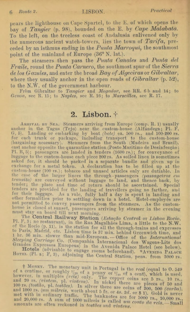 J'rurtirdl pears llio liglilhoiisc oji Cape Spai'lei, te tlie C. ol wliicli opens lli(‘ l>ay of Tangier (p. 98), bounded on llie E. by Cape Malahata. To the left, on the treeless coast of Andalusia enlivened only l)y the numerous ancient watch-towers, lies llie town of T’anfa, pre- ceded by an isthmus ending in the Punta Marroqui, llie southmosl ])oint of the mainland of Europe (36° N. latA. The steamers then pass the Piinta Canales and Punta del Fraile, round the Punta Camera, the southmost spur of the Siei'ra de los Gazules, and enter the broad Bay of Alge.ciras or Gibraltar, where they usually anchor in the open roads of Gibraltar (p. 52), to the NAY. of the government harbour. rr6m Gibraltar to Tangier and Mogador, sec Kit. 6 li and 14; to Ciciwa, sec K. 1,'j; to Xajiles, sec K. 16; to Marseilles, see R. 17. 2. Lisbon, t Auhivai. hv Ska. Steamers arriving from Europe (comp. K. 1) usually anchor in the Tagus (Tejo) near the custom-house (Alfandega; PI. F, (1, 6). Landing or embarking by boat (bole) ca. 500 rs., and 100-200 rs. for each trunk or package, including transport to the custom-house (bargaining necessary). Steamers from tlie South (Madeira and Brazil), cast anchor oi)posllc the quarantine station (Posto Maritimo de Desinfec^iio: PI. B, 5); jrassejigers arc landed in tenders (1600 rs.); for conveyance of luggage to the custom-house each ])ieco 200 rs. As soiled linen is sometimes asked for, it should be packed in a separate bundle and given up in exchange for a metal token. A declaration has to be filled up at the custom-house (100 rs.); tobacco and unused articles only arc dutiable. In the case of the larger liners the through-passengers (passageiros eui Inoisito) are convoyed without luggage to land, and thence back, by tender; the place and time of return should be ascertained. Special tenders are provided for the landing of travellers going no farther, and tor their luggage. As a rule, fully half a day is sjicnt in landing and other formalities prior to settling down in a hotel. Hotel-employes are not permitted to convey ))assengers from the steamers. As the custom- house IS closed at sunset, iiasseinrers arriviinr bv steamer in the evenimr amounts are often reckoned in tostffes and vintens.