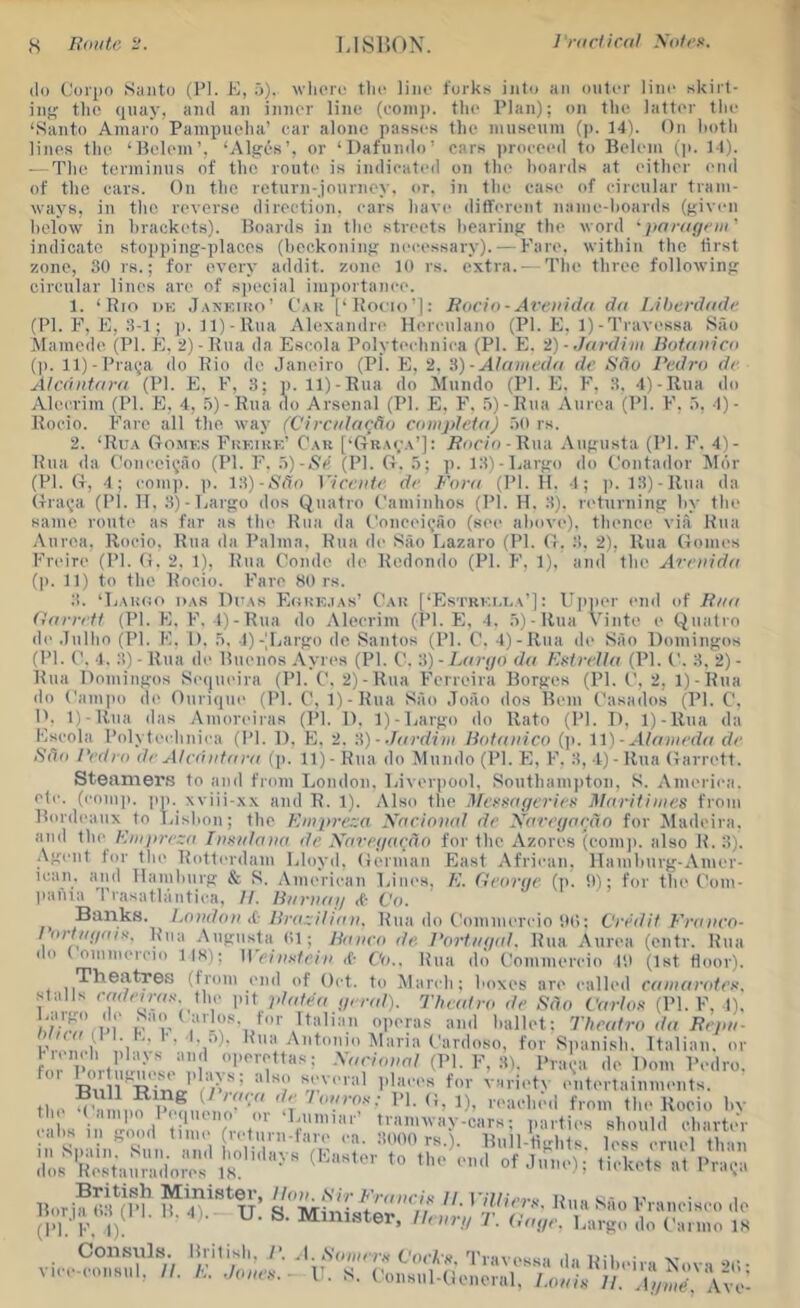 (Ill (.'di'iio Santo (PI. K, o). wlicrc the lino forks into an outer lino skirt- ing? tlio (luay, and an inner lino (coni]), the Plan); on tlio latter the ‘Santo Amaro Painpuoha’ car alone passes the nuisoinn (ji. 14). On lioth lines the ‘Belem’, ‘Alt?(-s’, or ‘Dafnndo’ cars ))roeeoil to Belem (p. M). — The terminus of the route is indicated on the hoards at either end of the cars. On the return-journey, or. in the ease of circular tram- ways, in the. reverse direction, ears have different name-hoards (given helow in hrackets). Boards in the streets hearing the word ' paragfiii' indicate sto])ping-placos (beckoning necessary). — Fan', within the first zone, 30 rs.; for every addit. zone 10 rs. extra.- The three following circular lines are of siiecial importance. 1. ‘Rio iiK .Tankiho’ C.\k [‘Rocio’]: Racii)-Arcnida dn LUicrdadc (PI. F, F, 3-1 ; ]). ll)-Rua Alexandre llereulano (PI. FI, 1)-I'ravessa Sao .Mamcde (PI. K. 2)-Rua da Escola Polyteehniea (PI. E. 2) ■ Jardim Rofanicd (]). ll)-Pra^‘a do Rio de Janeiro (PI. F), 2. 'A)-Alaiiu'dn dr Rdo I'r.dro dr Alrdidara (PI. FI. F, 8; p. ll)-Rua do Mundo (PI. FI. F', 8. 4)-R,ua do Aleerim (PI. FI. 4, .''i)-Rua (lo Arsenal (PI. E. F’. .5)-Rua Aurea (PI. F', 4)- Rocio. Fare all the way (Cirr/da^-do romplrid) .lO rs. 2. ‘Rua Gomks F'kkikk' Oau [‘Graca’]: F?or/o-Rua .\ugusta (PI. 1''. 4)- Rua da (’onceii^ao (PI. F. d)-Rr (PI. G. p. 18)-l;argo do Contador ^Idr (PI. G, 4; comp. ]). \‘X)-Sdn Virrntr dr Ford (PI. H. 4; |). 18)-llua da Graija (PI. II. 8)-ljargo dos Qiiatro ('aminhos (PI. H. 8). returning hy the same route as far as the Rua da t'onceitjAo (see above), thence via Rua Aurea. Rocio. Rua da Palma. Rua de Sao Lazaro (PI. G. 8, 2), Rua Gomes F’reire (PI. G. 2. 1), Rua Condo de Redondo (PI. F’, 1). and the Arrnidd (p. 11) to the Rocio. F’arc 80 rs. 3. ‘Ijahoo das Ditas FIokk.ias’ Car [‘Estrki.i.a']: I’pper end of Rua ddrrrft (PI. E. F\ 4)-Rua do Aleerim (PI. FI, 4. .'))-Rua Vinte e Quatro de Julho (PI. F. 1). 5, 4)-Jjargo de Santos (PI. C. 4)-Rua de Sao Domingos (PI. C, 4, 3) - Rua di' Buenos Ayri's (PI. C. 3) - Ldrtjo dd F.xivrUd (PI. C. 8. 2) - Rua Domingos Seijneira (PI. C. 2)-Rua F'crreira Borges (PI. C. 2, 1)-Rua do Campo d(' Ouri(|ue (PI. C, 1)-Rua Sao Joao dos Bern Casados (PI. C, n. 1)-Rna das Amoreiras (PI. 1). 1)-Largo do Rato (PI. D, 1)-Rua da Fscola Polyteehniea (PI. D, FI, 2. \\)-■hirdini liotunico (]). \'i) ■ Aldinrdd dr Sdii I'rdro dr Alrdiddni (p. 11)- Rua do Mundo (PI. FI, F. 8, 1)- Rua Garrett. Steamers to and from London. Liveriiool, Southamjiton, S. America, etc. (eom)). pp. xviii-xx and R. 1). Also the ldrrHdgrrir>< Idnrit'nnrs from Bordeaux to Lisbon; the Eniprrza Xariniiaf dr Xarrgarrin for ^ladeira. and the Kmprrzd IiisidaHo )ir Xai-rgardo for the Azores (eom]i. also R. 8). .\gent tor tlie Rotti'rdam Lloyd, German East .\frican, llamhurg-Amer- lean, and llamhurg & S. American Lini's. E. firorgr (]>. it); for the Com- liafna Trasatlantiea, II. H/n-iidg Vo. Btiiiks. London <C- llraz/lidn. Rua do Commereio Itti; C'rrdil Fronro- I ortid/fiiK. Rua Augusta (il; Ronro dr. Rortiigol. Rua Aurea (entr. Rua do ( ommereio 118); \\ rinxtrin if- Co.. Rua do Commereio I'.i (1st fioor). Theatres (from end of Oct. to March; boxes are called rdindndrr. stalls <w/eiw.s the pit pldfe'd grrdi). Thr(dro dr Sdo Cdriox (PL F, I). operas and ballet: Tlmdro dd Rrpn- ,, A •, '• • F a)- Rua Antonio Maria Cardoso, for Sjiani.sh. Italian, or L'l iwio nr' ‘'i' -VorL./m/ (PL F, 3). Prai^-a de Dorn Pedro, foi several iilaees for varietv I'ntertainnu'nts. fi . O' ^i. ^ {1 rdod do lonrox: PI. G, i), reaclu'd from the Rocio hv ••iis in'Xil time'V'r 'V'”'’ t parties should charteV (.Ills III g()o(l tiiiK (leturn-tare ca. 8000 rs.). Bull-tiLMits less cruel tlrm ;^ir'iieMa;;ado^^ tici-cs ^ Pra,a Borif TUn ii:'^>VJ^'-dnrlr II. Villirrs. Rua Sao Francisco de B.irja o.i)(l 1. B. .,). U. S. Minister, llrnrg T. Odgr. Largo do Carmo IS