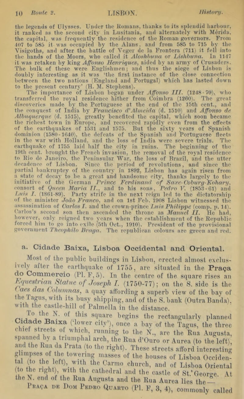 10 linutc I.ISHON, llistiirt/. tin; legends of Ulysses. Under the Homans, llianks to its splendid liurbonr, it ranked as tlie second city in Lusitania, and alternately with M6rida, the ca])ital, was frequentlv’the residence of the Koinan governors. From t(i7 to 585 it was occupied by the Alans, and from 585 to 715 by the Visigoths, and after the battle of Veger dc la Frontera (711) it fell into the hands of the Moors, who called it Aloxhhvna or Linlibuvu. In 1117 it was retaken by king Afonso Henriques, aided by an army of Crusader.'^. The hulk of these were Englishmen; and thus the siege of Lisbon is doubly interesting as it was ‘the first instance of the close connection between the two nations (England and Portugal) which has lasted down to the present century’ (H. M. Stephens). The importance of Lisbon began under Affovno III. (1218-7-t)). who transferred the royal residence hither from Coimbra (1260). The great discoveries made hv the Portuguese at the end of the 15th cent., and the eonquest of India by Francisco d'Almeida (d. 1510) and Affonso de, Albuquerque, (d. 1515), greatly benefited tlie capital, which soon became the richest town in Europe, and recovered rapidly even from the eflfects of the earthquakes of 1531 and 1575. But the sixty years of Spanish dominion (1580-1640). the defeats of the Si)anish and Portuguese fleets in the war with Holland, and the loss of India were severe trials. The eartlninake of 1755 laid half the city in ruins. Tlie beginning of the 19th cent, brought the French invasion, the removal of the royal residence to Bio do Janeiro, the Peninsular War, the loss of Brazil, and the utter decadence of Lisbon. Since the jicriod of revolutions, and since the jiartial bankruptcy of the country in 1892, Lisbon has again risen from a state of decay to he a great and handsome city, thanks largely to the initiative of the German Prince Ferdinand of Sa.re-Cobury-Iudiar;/. consort of Queen Maria If., and to his sons, Pedro V. (1853-61) and Lui-v I. (1861-89). Party strife in the next reign led to the dictatorship of the minister Jodo Franco, and on 1st Feh. 1908 Lisbon witnessed the assassination of Carlos T. and the crown-])rince Luis Philippe (coni)). )>. 11). Carlos’s second son then ascended the throne as Manuel II. He had, however, only reigned two years when the establishment of the Re))uhlic loreed him to^ go into exile (5th Oct., 1910). President of the ])rovisional government Theophilo Braqa. The republican colours are green and red. a. Cidade Baixa, Lisboa Occidental and Oriental. Most ot the public buildings in Lisbon, erected almost cxclus- iicly after the earthquake of 1755, arc situated in the Pratja do Commercio (I’l.F, 5). In the centre of the square rises an Mueslrum Stafuc of Joseph I. (1750-77); on the .S. side is the ae.s das (olumnas, a quay affording a superb view of the bay of the Tapis, with its bu.sy shipping, and of the S. bank (Outra Band.a), with the castle-hill of Palniella in the distance. /-s-scpiare begins tbe rectangularlv planned Cidade Baixa (‘lower city’), once a bav of the Tagns,' the three chief streets of which, running to the N., are the Bna Augusta, spanned by a truin.phal arcb, the Rua d’Ouro or Aurea (to the left), and the Rua da Prata (to the right). These streets alford interesting glimpses oi the tow'ering masses of the houses of Lisboa Oceiden- Ito tho I ’-'‘‘I of Lisboa Oriental i with tbe catbedral and the castle of St.*George. At the N. end of the Rua Augusta and the Rua Aurea lies the —