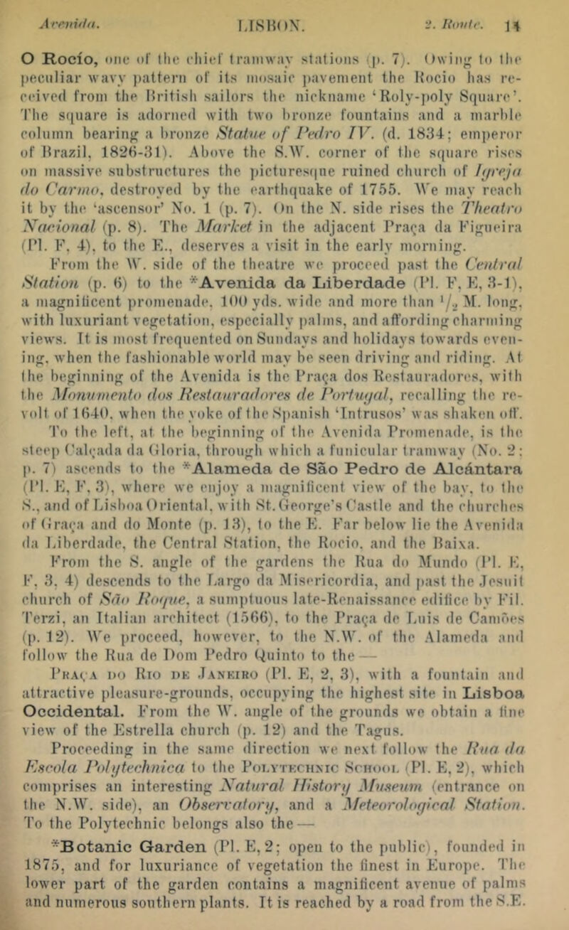 O Rocio, one of Ihe cliief Iramwiiy stations !|>. 7). Owing to the peenliar wavy pattern of its inosaio jjavenient the Hocio lias re- oeived from the British sailors the nickname ‘Roly-jioly Square’. The sipiare is adorned with two bronze fountains and a marble eolumn bearing a lironze Statue of Pedro IV. (d. 1834; emjieror of Brazil, 1828-31i. Above the S.AV. corner of the square rises on massive substructures the jiictiiresiine ruined church of Pjreja do Cariiio, destroyed by the earthquake of 1755. A\'e may reach it by the ‘ascensor’ No. 1 (p. 7). On the N. side rises the T/ientro Xaeio/ial (p. 8). The Market in the adjacent Prai^a da Kigueira (PI. F. 4), to the E., deserves a visit in the early morning. From the \V. side of tlie theatre we yiroceed past the Cetdnd Station (p. ti) to the *Avenid.a da Liberdade (PI. F, E, 3-1), a magnilicent promenade, KM) yds. wide and more than '/a ^1- with luxuriant vegetation, especially palms, and affording charming views. It is most frequented on Sundays and holidays towards even- ing, when the fashionable world may be seen driving and riding. At Ihe beginning of the Avenida is the Praqa dos Restauradores, with the .Monumento dos I{e.stauradores de Portw/al, recalling the re- V(df of 1840. when the yoke of the Spanish ‘Intrusos’ was shaken off. To the left, at the beginning of the .Vvenida Promenade, is Ihe steep ('aleada da (iloria, through which a funicular tramway (No. 2: p. 7) ascends to the * Alameda de Sao Pedro de AlcAntai’a (I’l. E, F, 3'), where we enjoy a magnificent view of the bay. to the S., and of Lisboa Oriental, with St. George’s Castle and the churches of Graea and do Monte (p. 13), to the E. Far below lie the .Avenida da Liberdade, the Central Station, the Rocio. and the Baixa. From the S. angle of the gardens the Rua do Mundo (PI. K, F, 3, 4) descends to the Largo da Misericordia, and jiast the Jesuit church of Sao Jtotfue, a sumptuous late-Renaissance edilice by Fil. Terzi, an Italian architect (1586), to the Praeja de Luis de Camoes (p. 12). We proceed, however, to the N.W. of the .Alameda and follow the Rua de Dom Pedro Ouinto to the — Bka(,.\ do Rio dk J.ankiro (PI. E, 2, 3), with a fountain and attractive pleasure-grounds, occupying the highest site in Lisboa Occidental. From the AV. angle of the grounds we obtain a line view of the Estrella church (p. 12) and the Tagus. Proceeding in the same direction we next follow the Pita da Kscola I’oh/teehnica to the Poi.vtkchxic Schooi. (PI. E, 2), which comprises an interesting Xatural Ilistori/ Museum (entrance on Ihe N.W. side), an Observatory, and a Meteorologioal Station. To the Polytechnic belongs also the — *Botanic Garden (Pl. E,2; open to the public), founded in 1875, and for luxuriance of vegetation the finest in Euro])e. 'I’he lower part of the garden contains a magnificent avenue of palms and numerous southern plants. It is reached by a road from the S.E.