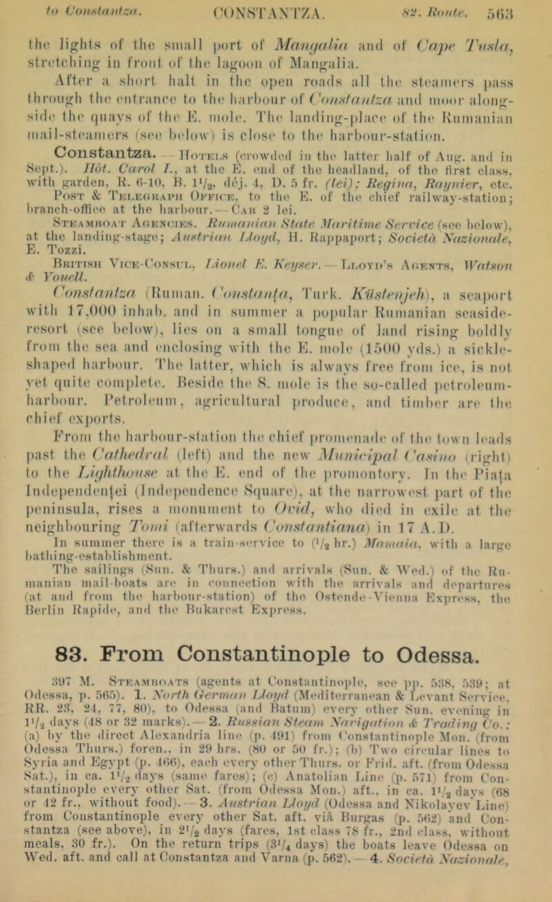 Vonxtitittza. CONSTAN'I’ZA. K<>n(f. .■)();$ the lights (if till! siMiill port of Maiiiialid ;inil of ('npi' stri'tcliiiig ill front of tlio lagoon of Mangalia. After a short halt in Iho olien roads all the steamers pass through the entrance to the harlionr of f and moor along- side the (piays of the K. mole. 'I’he landing-place of the' kninanian mail-steamers (see Indow) is close to the harbour-station. Constantzn. Hotki.s (eniwiled in the latter half of All};, ami in Sept.t. Jlof. Carol I., at the K. einl of the headland, of the tirat elaas. with Kiirden, It. K-lO, H. l>/j. dej. 1, 1). .5 fr. (lei); Meghia, liagnier, cte. Po.ST & Tkoeokapii Office, to the K. of the chief railway-station; hraneh-otliee at the harhoiir. — ('.\n •> lei. Stka.mboat Aokncies. JiiaiKinUni Sfatr Maritime Serrice (aop. helow), at the landinir-staire; Aiirtrian IJogd, 11. Kappaport; Socictd Xazionale, E. Tozzi. Rritihh VicK-t'ossi i,. Lionel K. AVoaer. — lii.ovo’s Aoents, HV(/ro;i ■t YouelL CojjKfnutza I Human. <'rnrk. KilHfenJeh), a seaport with 17,000 inhah. and in summer a popular Rumanian seaside- resort (see helow), lies on a small longue of land rising boldly from the sea and enclosing with the E. mole (1500 yds.l a sickb-- shaped harhonr. The latter, which is always free from ice, is not yet (piite complete. Reside the S. mole is the .so-called pelroleiim- harhoiir. Petroleum, agricultural produce, and limber are the chief exports. h’rom the harbour-station the chief promenade of the town leads past the ('alhcdral (left) and the new Maniripal ('afa'ito night) to the LitflUhoiisr at the K. end of the promontory. In the l'ia|a Independenjei (lnde|)endence Srpiarc), at the narrowest jiarl of the peninsula, rises a monument to Ovid, who died in exile at the neighbouring Tomi (afterwards i'anstantinna) in 17 .A.l). In summer there is a traiii servico to ('/i hr.) Mainain. with a larjre hathing-estahlishmeiit. The sailings (Sun. & Thiirs.) ami arrivals (Sun. &• Wed.) of the Ru- manian mail-hnats are in connection with the arrivals and departures (at and from the harhonr-station) of the Ostende-Vienna Express, the ilerlin Rapidi', and the Hiikarest Flxpress. 83. From Constantinople to Odessa. :!‘J7 M. Stkamhoats (agents at Constantinople, see jiji. .MS, .'iSp; at Odessa, ji. .'iOo). 1. Xorth (lerviaii IJogd (Mediterranean & Levant Service, RR. 23, 21, 77, 80). to Odessa (and Hatnm) every other Sun. evening in days (18 or 32 marks). 2. Riaodan Steam Xarigation rt Trading Co.: (a) by the direct Alexandria line (p. 191) from Constantinople Mon. (froni Odessa Thurs.) foren.. in 29 hrs. (SO or .'io fr.); (h) Two circular lines to Syria and Egypt (p. lC>t>). each every other Thurs. or Erid. aft. (from Odessa Sat.), ill ca. l'/.^days (same fares); (e) Anatolian l,iiie (p. .'>71) from Con- stantinople every other Sat. (from Odessa Mon.) aft., in ca. I'/^days (os or 12 fr., without food). 3. Austrian IJogd (Odessa and NikoIayev Line) from Constantinople every other Sat. aft. vift Riirgas (ji. 502) and Con- stantza (see above), in 2'/, days (fares, 1st class 78 fr.. 2nd class, without meals. .30 fr.). On the return trips (S1/4 days) the boats leave Odessa on Wed. aft. and call at Coiistantza and Varna (p. .5621.— 4. Societd Xazionale,