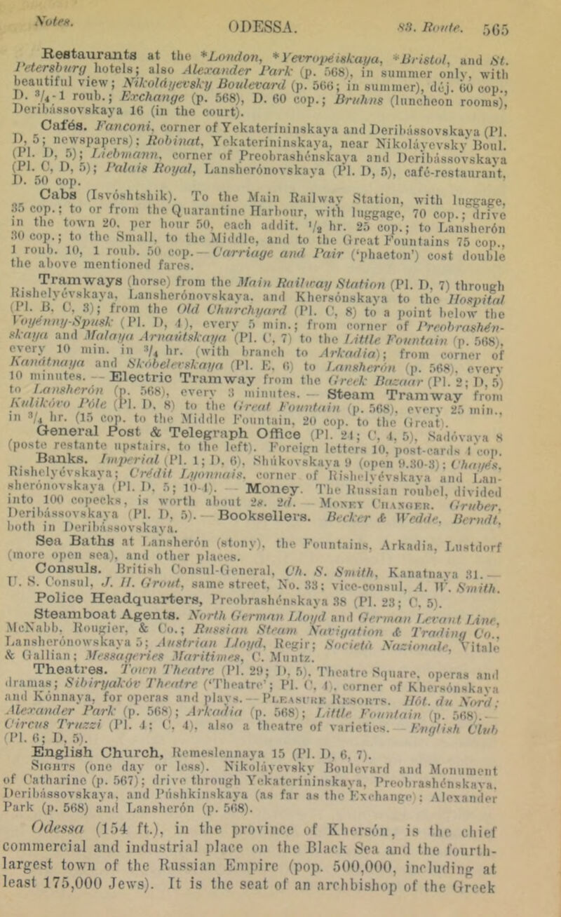 Xote». !)_. at the *L<>nd07i, *yevroj>einkai/a, ^Bristol, and 67. 7 f7ersh//r(/ liotela; also Alexander Park (p. oGS), iii suinnier only, with beautiful view; Aikoldijevsky liotdevard (p. oGO; in suinnier), dui. GO eon., I). 3/^-1 roub.; Exchange (p. 5G8), D. 60 cop.; lirtihns (luncheon rooms) Derihassovskaya IG (in the court). Caf6s. E'anconi. corner of Yekaterininskaya and Derihassovskaya (PI. I) , 5; newspapers): Pnhiunt. Yek.aterininskaya, near Nikolayevsky llotil. n • n .Proohrashcnskaya and DerihassoVskaya T, ^ Jfogal, Lansherdnovskaya (PI. D, .’i), cafe-rcslaurant. J) . 50 cop. Cabs (Isvoshtshik). To the Alain Railway Station, with liiggape, .lacop.; to or from the Quarantine Ilarhoiir, with lujrgajre, 70 cop. - drive in the town 20. per hour .'io. each addit. >/, hr. 2;> cop.; to Laii’sherdn .^Ocop.; to the Small, to the Middle, and to the (treat Fountains 75 cop , 1 roll 1. 10, 1 roiih. .'io cop. Carriage and Pair (‘phaeton’) cost double the above mentioned fares. Tramways (horse) from the Main Ilaifn ai/ Station (PI. D, 7) through ‘•'‘‘I* •-‘‘slieronovskaya. and Khersonskaya to the lloi>nitnl il I. R. C, 3); from the Old Chnrchgard tPI. (', 8) to a point below the \ ogti.niit/Spnek (II. 1), I), eyery .5 min.; from corner of Preohrash^v- fkaga and ^^alana Arnatitxkaga (PI. ('. 7) to the Little Fountain (p. .’iGS). every 10 min. in hr. (with branch to Arkadia); from corner of hanatnaga anASkobeterekagn (PI. F. (i) to Lnnxherdn (p. 5GS,. every to minutes. Electric Tramway from the Creek Bazaar {\'\. 2- 1) .'Si fCi ‘.'‘‘''■y •* — Steam Tramway’ from knlikoi a 1 die (1 I. II, 8) to the Creat Fountain (p. 5GS). eyery 2.5 min.. Ill 3,4 hr. (l.-i co]i. to the Middle Fountain. 20 cop. to the (ireati General Post & Telegraph Office (PI. 21; (', i, f,). .Sadoyaya s (pos^ rostaiito upHtairs. to tho left). Foreifrii letters 10, post-cards I I.- , (I’l- 1; li. (■>). Shiikoyskaya !i (open ti.;lO-.S): Chanex I{ishelyev8kaya; Vriidit Lyonnais, corner of 'HishclyiHskaya and I'an- Hheronovskaya .PI. I). .5; lo-l). Money. The Itussian rouhel. diyided into 100 copecks, is worth about 2s. id. .Moxkv Ciiaxckr. Cmber perihassoyskaya (PI. 1), 5). Booksellers. B.rker <C- iVedde. Berndt noth in I)erii>asHovskaya. Sea Baths at baiisherdn (stony), the Fountains. Arkadis, hiistdorf (more open sea), and other jilaccs. Consuls. Hritish Consiil-tieneral. C'/i. .S'. Smith, Kanatnaya 'il - IT. S. Consul, ,/. //. Croat, same street. No. 33; yicc-consiil, A. IP. Smith. Police Headquarters, Preohrashenskayn .38 (PI. 23; C, .5). Steamboat Agents. North Cermav Lloyd ninl Oermnn Levant Line •McNahh. Rongier. & Co.; Rassian Steam Navigation A: Trading Co' Lansheronowskaya .5; A/isti-mn Lloyd. Regir; Sorietd Nazionale Vit.ale & Gallian; Messugeries Maritimes, C. Muntz. ’ Theatres. Toon Theatre d’l. 20; I). 5). Theatre Square, operas and dranms; Stbiryakdv Theatre (‘Theatre'; PI. (’. I . corner of Khersonskaya and Konnaya, for operas and plays. Pi.e im kk Rk.souts. Udt da \ord • .Uexander Park (p. 5G8); Arkadia (p. 568); Little Foantain (p. .568).- ’ Cirras Trazzi (PI. 1: C. I'., also a theatre of yarieties. Fngli.sh Clvb (PI. (!; 1). .5). English Church, Remeslennaya 15 (PI. 1), 6, 7). SioiiTs (one day or less). Nikolayevsky lloiilevard ami Alonument of Catharine (p. .567); drive through A'ckaterliiinskaya, Preohrashdnskava. Derihassovskaya, and Piishkinskaya (as far as the Kxchaiige.: .Vlexaiider Park (|i. 568) ami Lanslierdn (|). 568). (Jdt’sso (1,')4 ft.), in tlie province of Khers6n, i.s (ho cliieC commercial ami iminslrial place on (he Black Sea ami the t'oiirdi- largcst town of the Hu.ssian Empire (pop. .500,000, inclmiing at least 175,000 Jews). It is the scat of an archbishop of the Greek